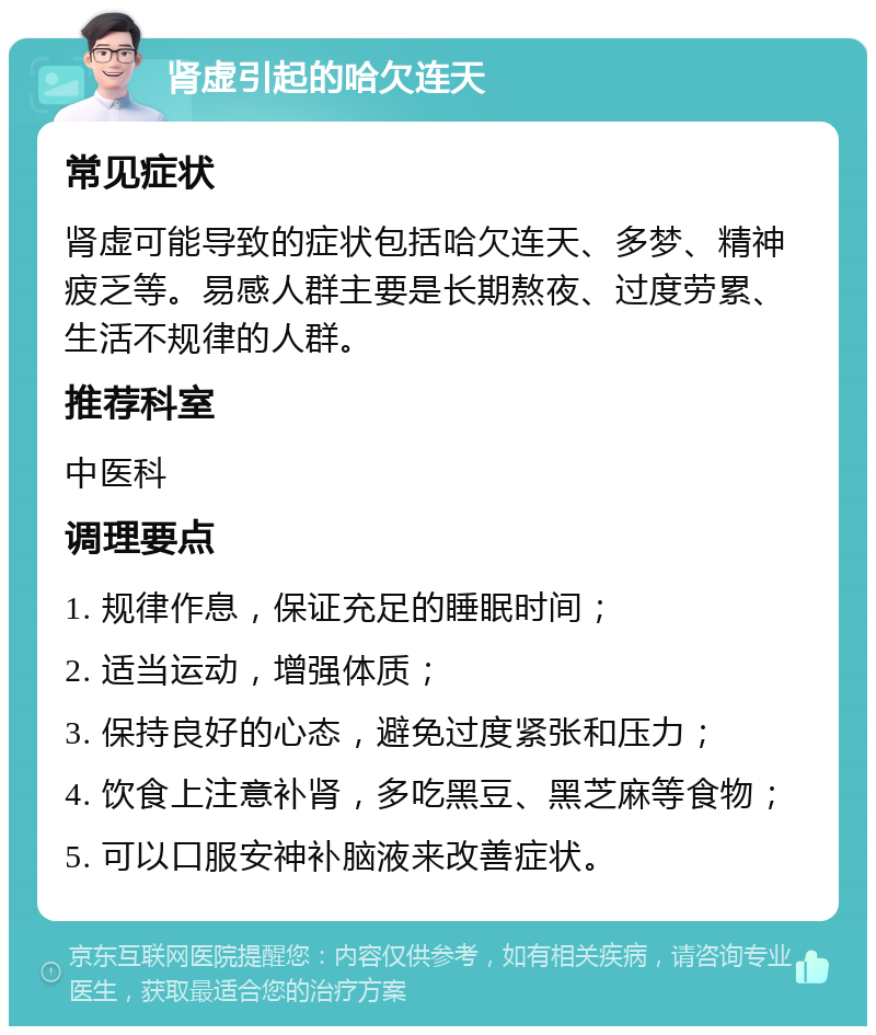 肾虚引起的哈欠连天 常见症状 肾虚可能导致的症状包括哈欠连天、多梦、精神疲乏等。易感人群主要是长期熬夜、过度劳累、生活不规律的人群。 推荐科室 中医科 调理要点 1. 规律作息，保证充足的睡眠时间； 2. 适当运动，增强体质； 3. 保持良好的心态，避免过度紧张和压力； 4. 饮食上注意补肾，多吃黑豆、黑芝麻等食物； 5. 可以口服安神补脑液来改善症状。