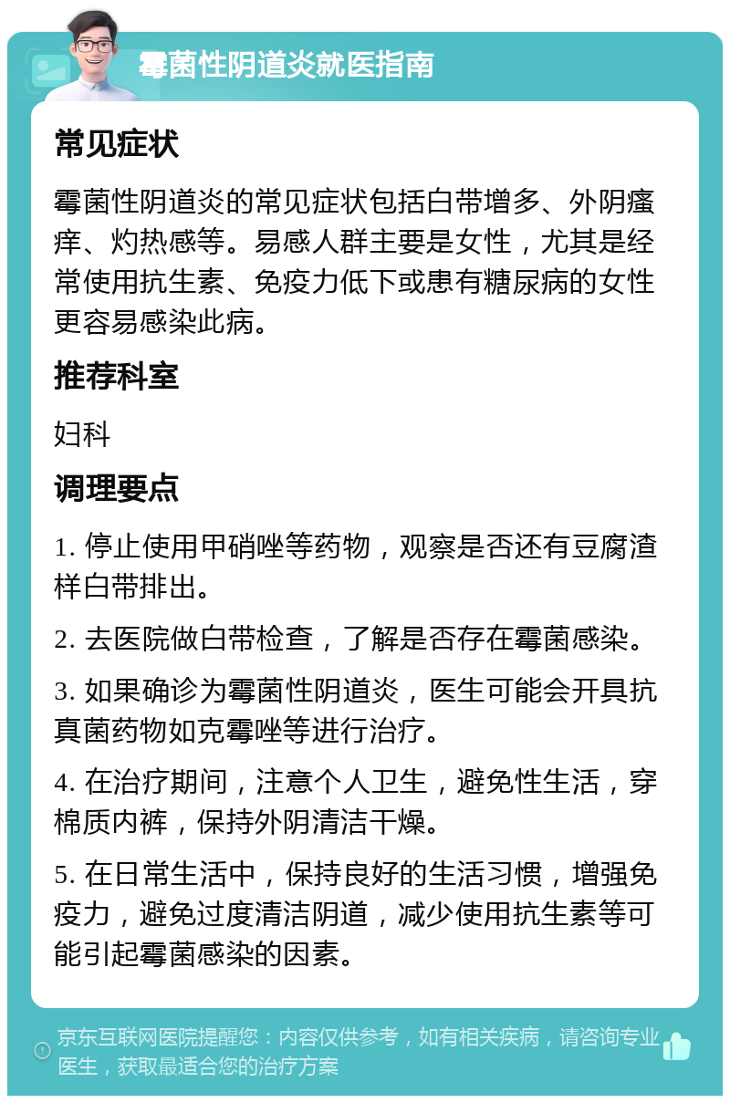 霉菌性阴道炎就医指南 常见症状 霉菌性阴道炎的常见症状包括白带增多、外阴瘙痒、灼热感等。易感人群主要是女性，尤其是经常使用抗生素、免疫力低下或患有糖尿病的女性更容易感染此病。 推荐科室 妇科 调理要点 1. 停止使用甲硝唑等药物，观察是否还有豆腐渣样白带排出。 2. 去医院做白带检查，了解是否存在霉菌感染。 3. 如果确诊为霉菌性阴道炎，医生可能会开具抗真菌药物如克霉唑等进行治疗。 4. 在治疗期间，注意个人卫生，避免性生活，穿棉质内裤，保持外阴清洁干燥。 5. 在日常生活中，保持良好的生活习惯，增强免疫力，避免过度清洁阴道，减少使用抗生素等可能引起霉菌感染的因素。