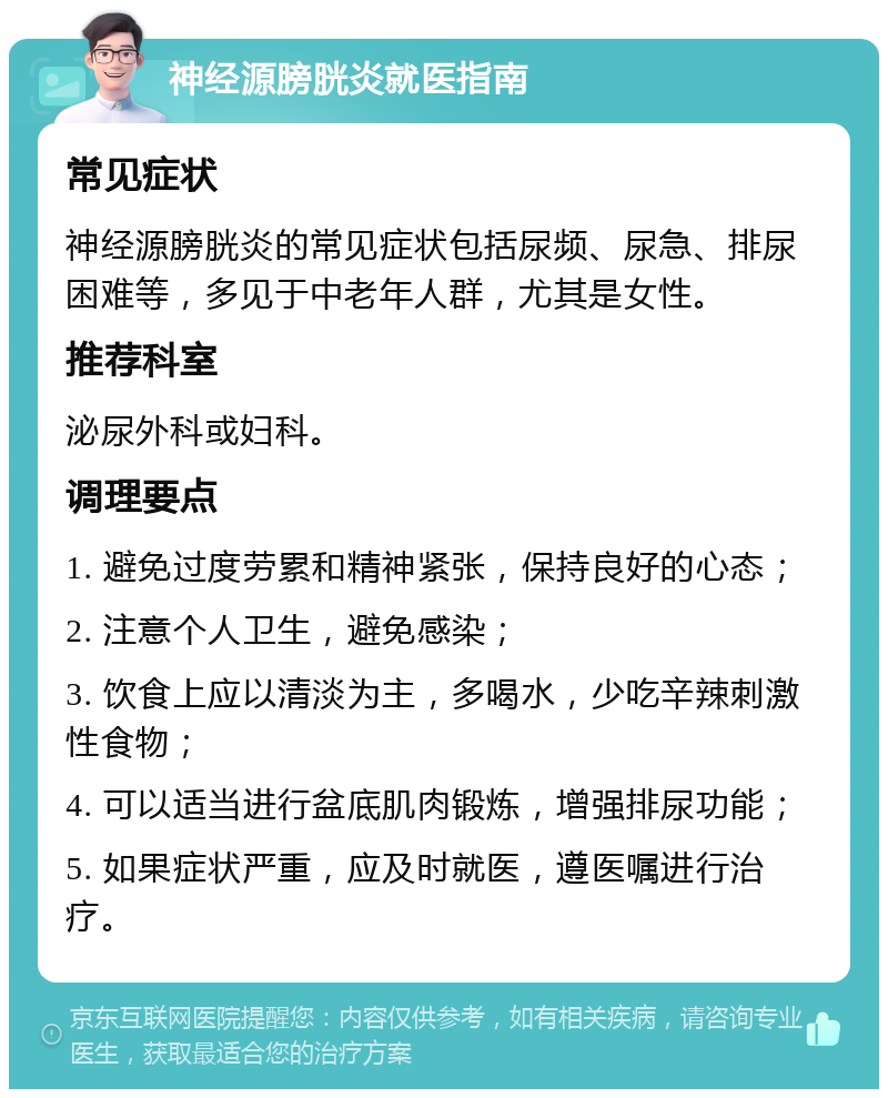 神经源膀胱炎就医指南 常见症状 神经源膀胱炎的常见症状包括尿频、尿急、排尿困难等，多见于中老年人群，尤其是女性。 推荐科室 泌尿外科或妇科。 调理要点 1. 避免过度劳累和精神紧张，保持良好的心态； 2. 注意个人卫生，避免感染； 3. 饮食上应以清淡为主，多喝水，少吃辛辣刺激性食物； 4. 可以适当进行盆底肌肉锻炼，增强排尿功能； 5. 如果症状严重，应及时就医，遵医嘱进行治疗。