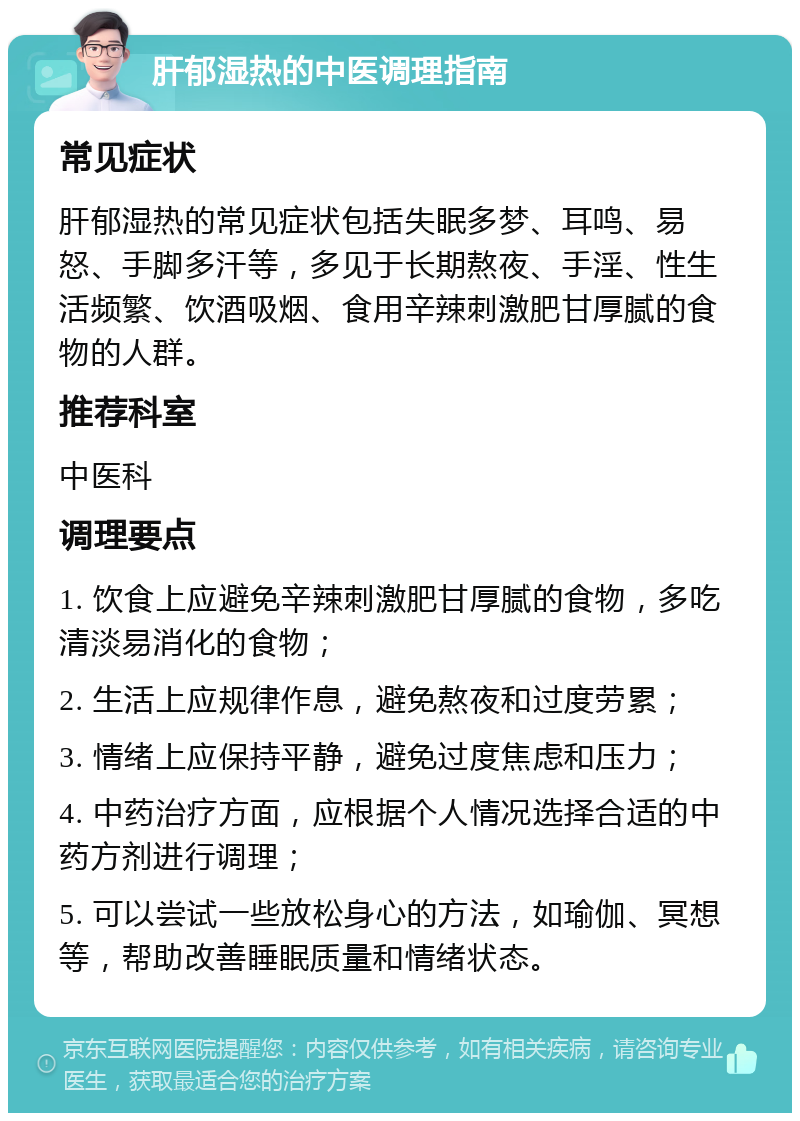 肝郁湿热的中医调理指南 常见症状 肝郁湿热的常见症状包括失眠多梦、耳鸣、易怒、手脚多汗等，多见于长期熬夜、手淫、性生活频繁、饮酒吸烟、食用辛辣刺激肥甘厚腻的食物的人群。 推荐科室 中医科 调理要点 1. 饮食上应避免辛辣刺激肥甘厚腻的食物，多吃清淡易消化的食物； 2. 生活上应规律作息，避免熬夜和过度劳累； 3. 情绪上应保持平静，避免过度焦虑和压力； 4. 中药治疗方面，应根据个人情况选择合适的中药方剂进行调理； 5. 可以尝试一些放松身心的方法，如瑜伽、冥想等，帮助改善睡眠质量和情绪状态。