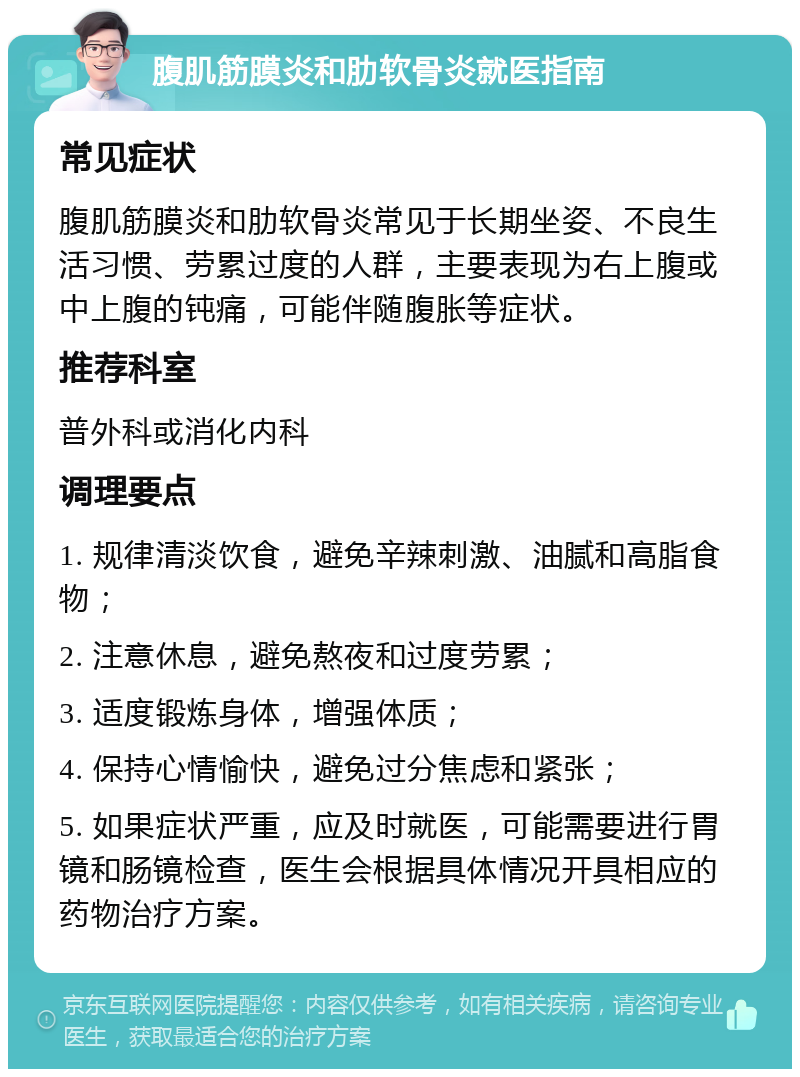 腹肌筋膜炎和肋软骨炎就医指南 常见症状 腹肌筋膜炎和肋软骨炎常见于长期坐姿、不良生活习惯、劳累过度的人群，主要表现为右上腹或中上腹的钝痛，可能伴随腹胀等症状。 推荐科室 普外科或消化内科 调理要点 1. 规律清淡饮食，避免辛辣刺激、油腻和高脂食物； 2. 注意休息，避免熬夜和过度劳累； 3. 适度锻炼身体，增强体质； 4. 保持心情愉快，避免过分焦虑和紧张； 5. 如果症状严重，应及时就医，可能需要进行胃镜和肠镜检查，医生会根据具体情况开具相应的药物治疗方案。