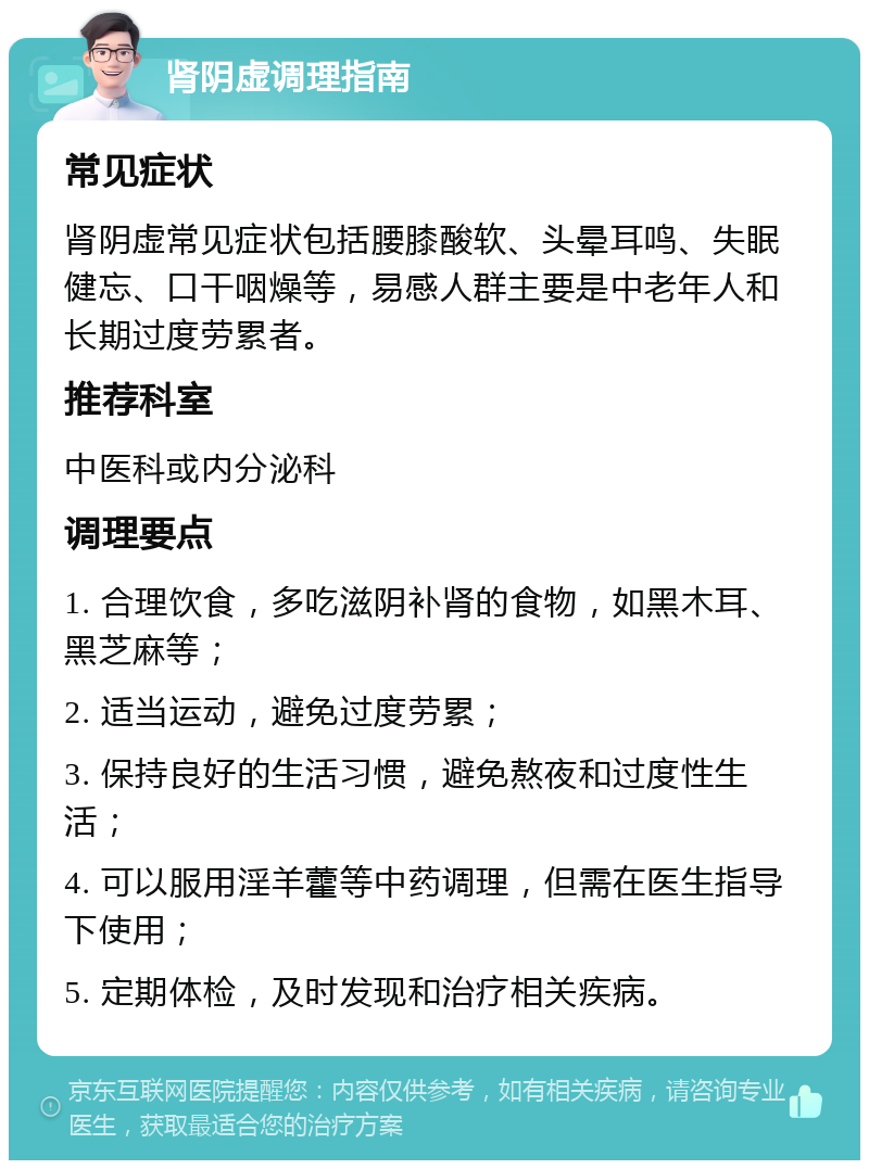 肾阴虚调理指南 常见症状 肾阴虚常见症状包括腰膝酸软、头晕耳鸣、失眠健忘、口干咽燥等，易感人群主要是中老年人和长期过度劳累者。 推荐科室 中医科或内分泌科 调理要点 1. 合理饮食，多吃滋阴补肾的食物，如黑木耳、黑芝麻等； 2. 适当运动，避免过度劳累； 3. 保持良好的生活习惯，避免熬夜和过度性生活； 4. 可以服用淫羊藿等中药调理，但需在医生指导下使用； 5. 定期体检，及时发现和治疗相关疾病。