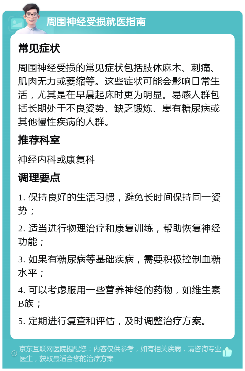 周围神经受损就医指南 常见症状 周围神经受损的常见症状包括肢体麻木、刺痛、肌肉无力或萎缩等。这些症状可能会影响日常生活，尤其是在早晨起床时更为明显。易感人群包括长期处于不良姿势、缺乏锻炼、患有糖尿病或其他慢性疾病的人群。 推荐科室 神经内科或康复科 调理要点 1. 保持良好的生活习惯，避免长时间保持同一姿势； 2. 适当进行物理治疗和康复训练，帮助恢复神经功能； 3. 如果有糖尿病等基础疾病，需要积极控制血糖水平； 4. 可以考虑服用一些营养神经的药物，如维生素B族； 5. 定期进行复查和评估，及时调整治疗方案。