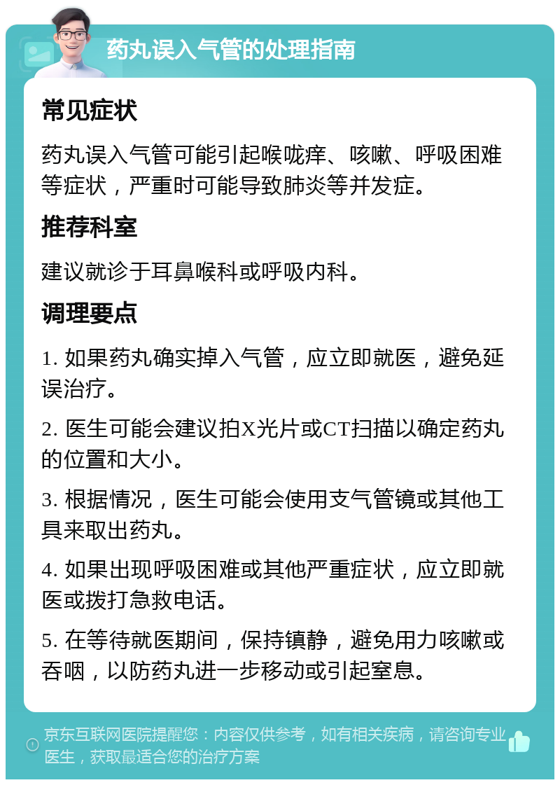 药丸误入气管的处理指南 常见症状 药丸误入气管可能引起喉咙痒、咳嗽、呼吸困难等症状，严重时可能导致肺炎等并发症。 推荐科室 建议就诊于耳鼻喉科或呼吸内科。 调理要点 1. 如果药丸确实掉入气管，应立即就医，避免延误治疗。 2. 医生可能会建议拍X光片或CT扫描以确定药丸的位置和大小。 3. 根据情况，医生可能会使用支气管镜或其他工具来取出药丸。 4. 如果出现呼吸困难或其他严重症状，应立即就医或拨打急救电话。 5. 在等待就医期间，保持镇静，避免用力咳嗽或吞咽，以防药丸进一步移动或引起窒息。