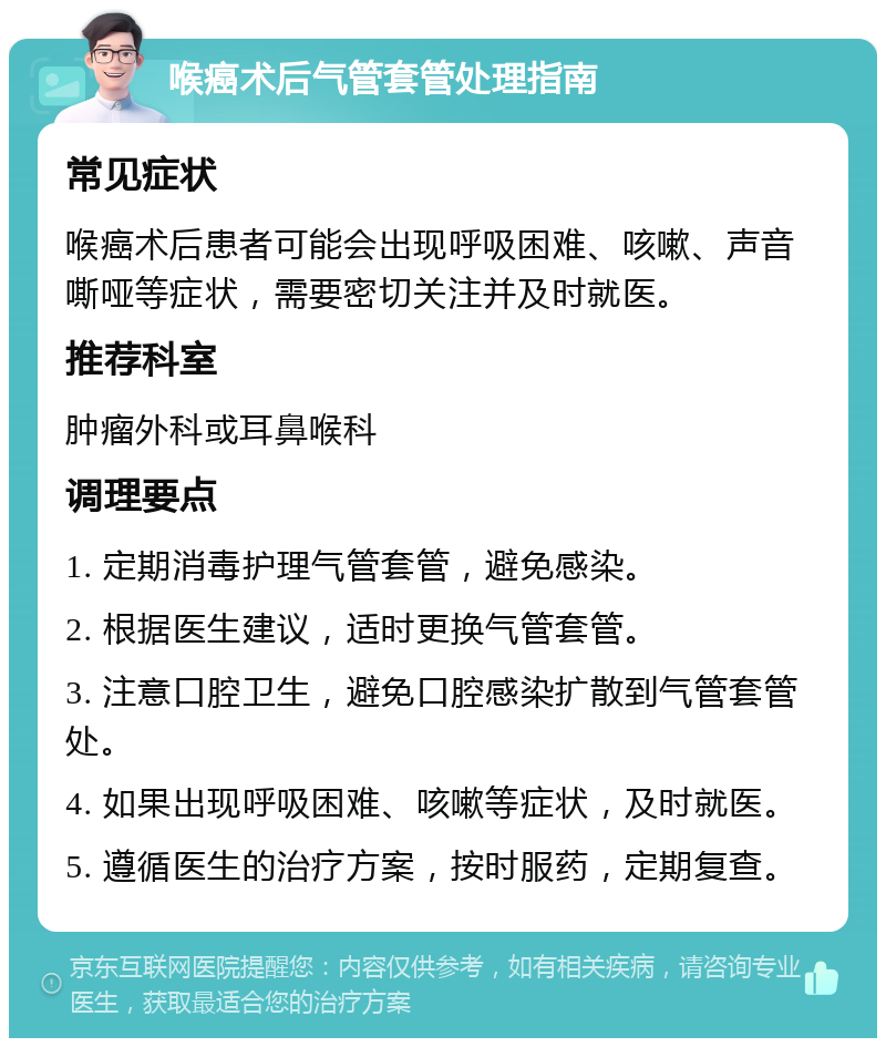 喉癌术后气管套管处理指南 常见症状 喉癌术后患者可能会出现呼吸困难、咳嗽、声音嘶哑等症状，需要密切关注并及时就医。 推荐科室 肿瘤外科或耳鼻喉科 调理要点 1. 定期消毒护理气管套管，避免感染。 2. 根据医生建议，适时更换气管套管。 3. 注意口腔卫生，避免口腔感染扩散到气管套管处。 4. 如果出现呼吸困难、咳嗽等症状，及时就医。 5. 遵循医生的治疗方案，按时服药，定期复查。