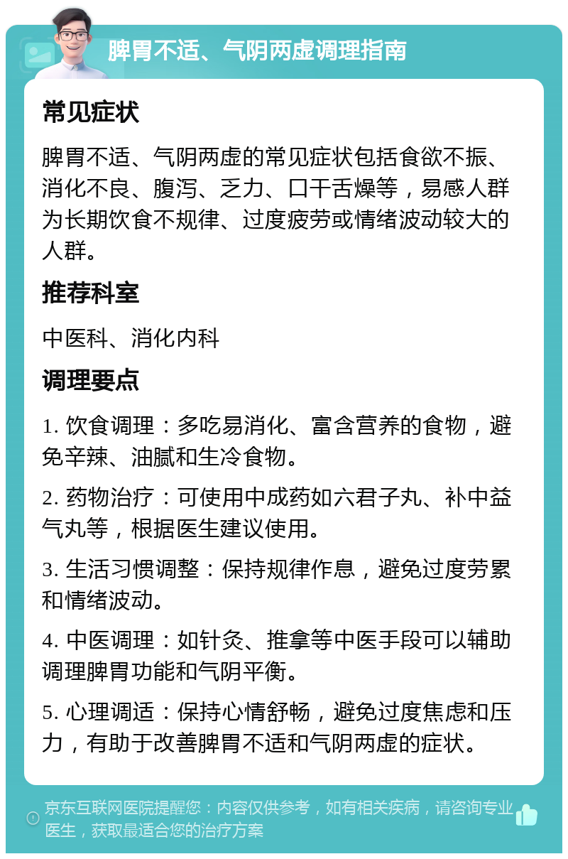 脾胃不适、气阴两虚调理指南 常见症状 脾胃不适、气阴两虚的常见症状包括食欲不振、消化不良、腹泻、乏力、口干舌燥等，易感人群为长期饮食不规律、过度疲劳或情绪波动较大的人群。 推荐科室 中医科、消化内科 调理要点 1. 饮食调理：多吃易消化、富含营养的食物，避免辛辣、油腻和生冷食物。 2. 药物治疗：可使用中成药如六君子丸、补中益气丸等，根据医生建议使用。 3. 生活习惯调整：保持规律作息，避免过度劳累和情绪波动。 4. 中医调理：如针灸、推拿等中医手段可以辅助调理脾胃功能和气阴平衡。 5. 心理调适：保持心情舒畅，避免过度焦虑和压力，有助于改善脾胃不适和气阴两虚的症状。