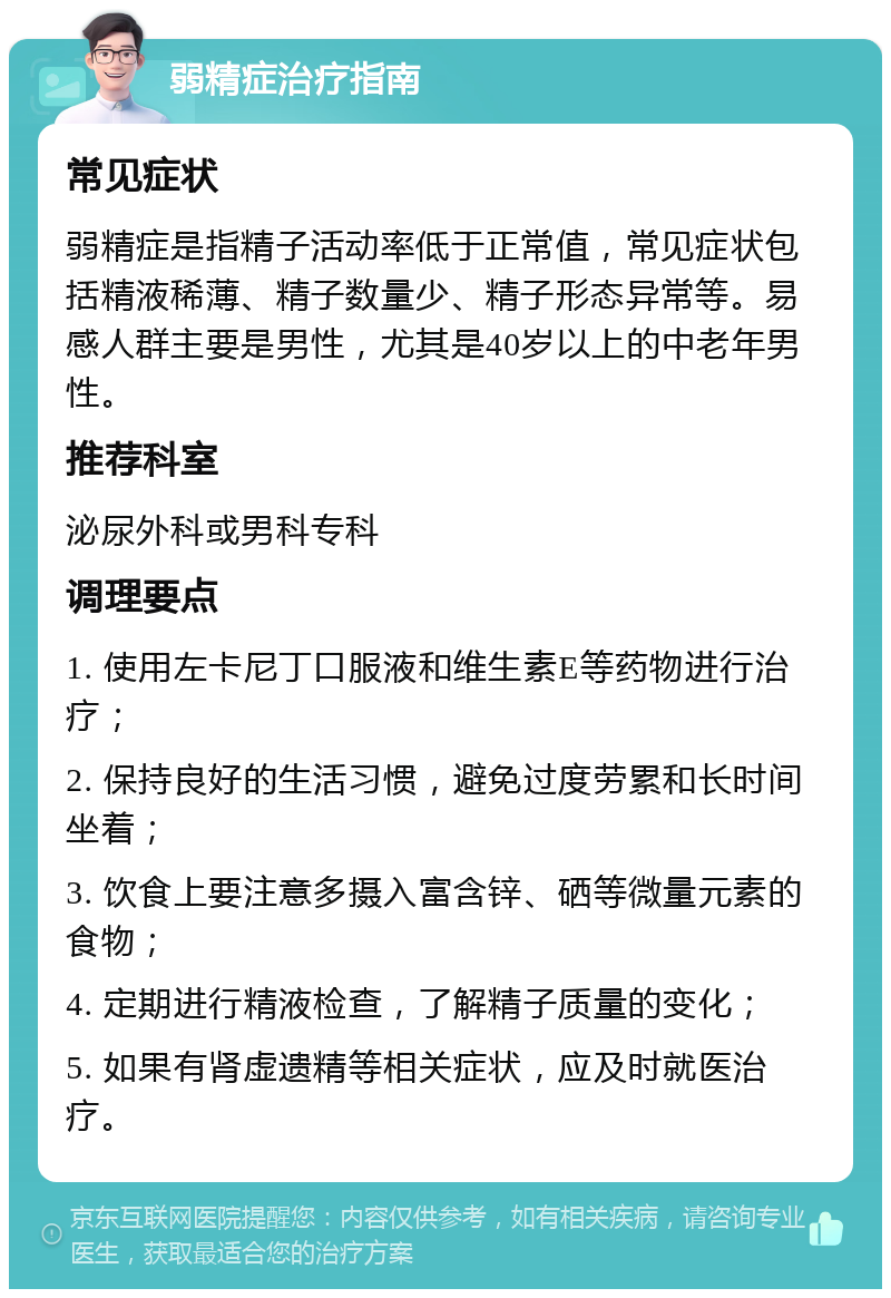 弱精症治疗指南 常见症状 弱精症是指精子活动率低于正常值，常见症状包括精液稀薄、精子数量少、精子形态异常等。易感人群主要是男性，尤其是40岁以上的中老年男性。 推荐科室 泌尿外科或男科专科 调理要点 1. 使用左卡尼丁口服液和维生素E等药物进行治疗； 2. 保持良好的生活习惯，避免过度劳累和长时间坐着； 3. 饮食上要注意多摄入富含锌、硒等微量元素的食物； 4. 定期进行精液检查，了解精子质量的变化； 5. 如果有肾虚遗精等相关症状，应及时就医治疗。