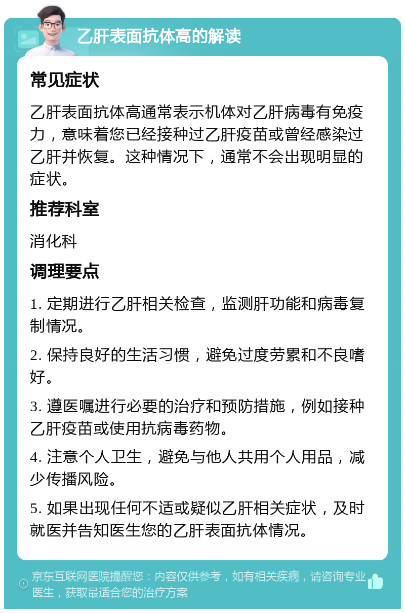 乙肝表面抗体高的解读 常见症状 乙肝表面抗体高通常表示机体对乙肝病毒有免疫力，意味着您已经接种过乙肝疫苗或曾经感染过乙肝并恢复。这种情况下，通常不会出现明显的症状。 推荐科室 消化科 调理要点 1. 定期进行乙肝相关检查，监测肝功能和病毒复制情况。 2. 保持良好的生活习惯，避免过度劳累和不良嗜好。 3. 遵医嘱进行必要的治疗和预防措施，例如接种乙肝疫苗或使用抗病毒药物。 4. 注意个人卫生，避免与他人共用个人用品，减少传播风险。 5. 如果出现任何不适或疑似乙肝相关症状，及时就医并告知医生您的乙肝表面抗体情况。