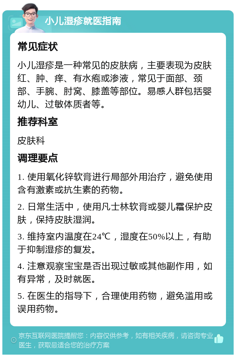 小儿湿疹就医指南 常见症状 小儿湿疹是一种常见的皮肤病，主要表现为皮肤红、肿、痒、有水疱或渗液，常见于面部、颈部、手腕、肘窝、膝盖等部位。易感人群包括婴幼儿、过敏体质者等。 推荐科室 皮肤科 调理要点 1. 使用氧化锌软膏进行局部外用治疗，避免使用含有激素或抗生素的药物。 2. 日常生活中，使用凡士林软膏或婴儿霜保护皮肤，保持皮肤湿润。 3. 维持室内温度在24℃，湿度在50%以上，有助于抑制湿疹的复发。 4. 注意观察宝宝是否出现过敏或其他副作用，如有异常，及时就医。 5. 在医生的指导下，合理使用药物，避免滥用或误用药物。