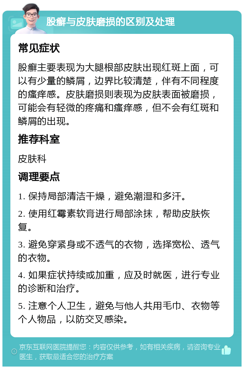 股癣与皮肤磨损的区别及处理 常见症状 股癣主要表现为大腿根部皮肤出现红斑上面，可以有少量的鳞屑，边界比较清楚，伴有不同程度的瘙痒感。皮肤磨损则表现为皮肤表面被磨损，可能会有轻微的疼痛和瘙痒感，但不会有红斑和鳞屑的出现。 推荐科室 皮肤科 调理要点 1. 保持局部清洁干燥，避免潮湿和多汗。 2. 使用红霉素软膏进行局部涂抹，帮助皮肤恢复。 3. 避免穿紧身或不透气的衣物，选择宽松、透气的衣物。 4. 如果症状持续或加重，应及时就医，进行专业的诊断和治疗。 5. 注意个人卫生，避免与他人共用毛巾、衣物等个人物品，以防交叉感染。