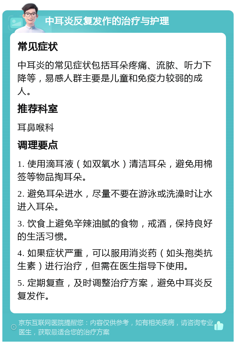 中耳炎反复发作的治疗与护理 常见症状 中耳炎的常见症状包括耳朵疼痛、流脓、听力下降等，易感人群主要是儿童和免疫力较弱的成人。 推荐科室 耳鼻喉科 调理要点 1. 使用滴耳液（如双氧水）清洁耳朵，避免用棉签等物品掏耳朵。 2. 避免耳朵进水，尽量不要在游泳或洗澡时让水进入耳朵。 3. 饮食上避免辛辣油腻的食物，戒酒，保持良好的生活习惯。 4. 如果症状严重，可以服用消炎药（如头孢类抗生素）进行治疗，但需在医生指导下使用。 5. 定期复查，及时调整治疗方案，避免中耳炎反复发作。