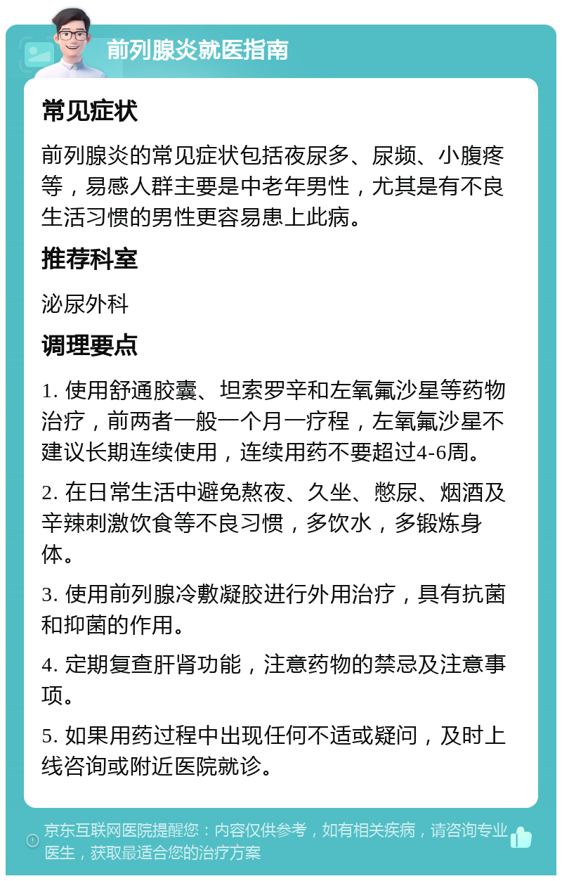 前列腺炎就医指南 常见症状 前列腺炎的常见症状包括夜尿多、尿频、小腹疼等，易感人群主要是中老年男性，尤其是有不良生活习惯的男性更容易患上此病。 推荐科室 泌尿外科 调理要点 1. 使用舒通胶囊、坦索罗辛和左氧氟沙星等药物治疗，前两者一般一个月一疗程，左氧氟沙星不建议长期连续使用，连续用药不要超过4-6周。 2. 在日常生活中避免熬夜、久坐、憋尿、烟酒及辛辣刺激饮食等不良习惯，多饮水，多锻炼身体。 3. 使用前列腺冷敷凝胶进行外用治疗，具有抗菌和抑菌的作用。 4. 定期复查肝肾功能，注意药物的禁忌及注意事项。 5. 如果用药过程中出现任何不适或疑问，及时上线咨询或附近医院就诊。