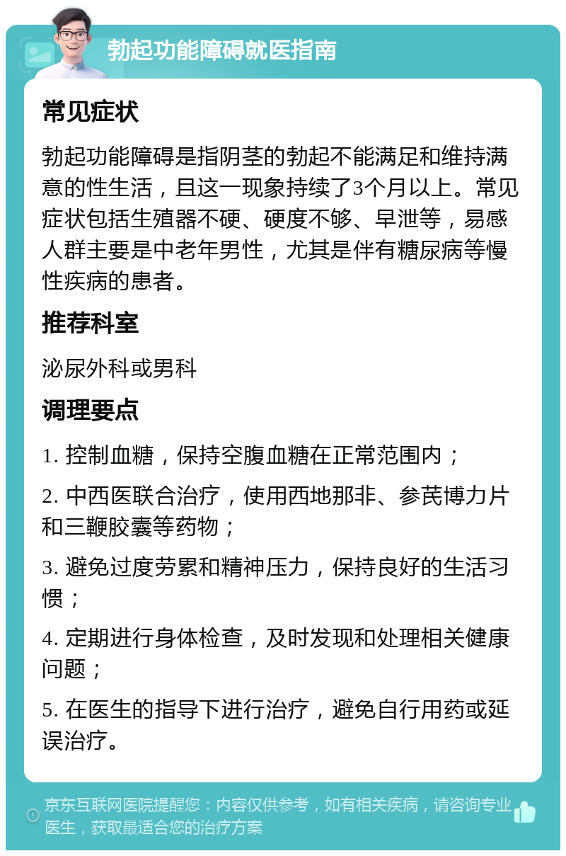 勃起功能障碍就医指南 常见症状 勃起功能障碍是指阴茎的勃起不能满足和维持满意的性生活，且这一现象持续了3个月以上。常见症状包括生殖器不硬、硬度不够、早泄等，易感人群主要是中老年男性，尤其是伴有糖尿病等慢性疾病的患者。 推荐科室 泌尿外科或男科 调理要点 1. 控制血糖，保持空腹血糖在正常范围内； 2. 中西医联合治疗，使用西地那非、参芪博力片和三鞭胶囊等药物； 3. 避免过度劳累和精神压力，保持良好的生活习惯； 4. 定期进行身体检查，及时发现和处理相关健康问题； 5. 在医生的指导下进行治疗，避免自行用药或延误治疗。