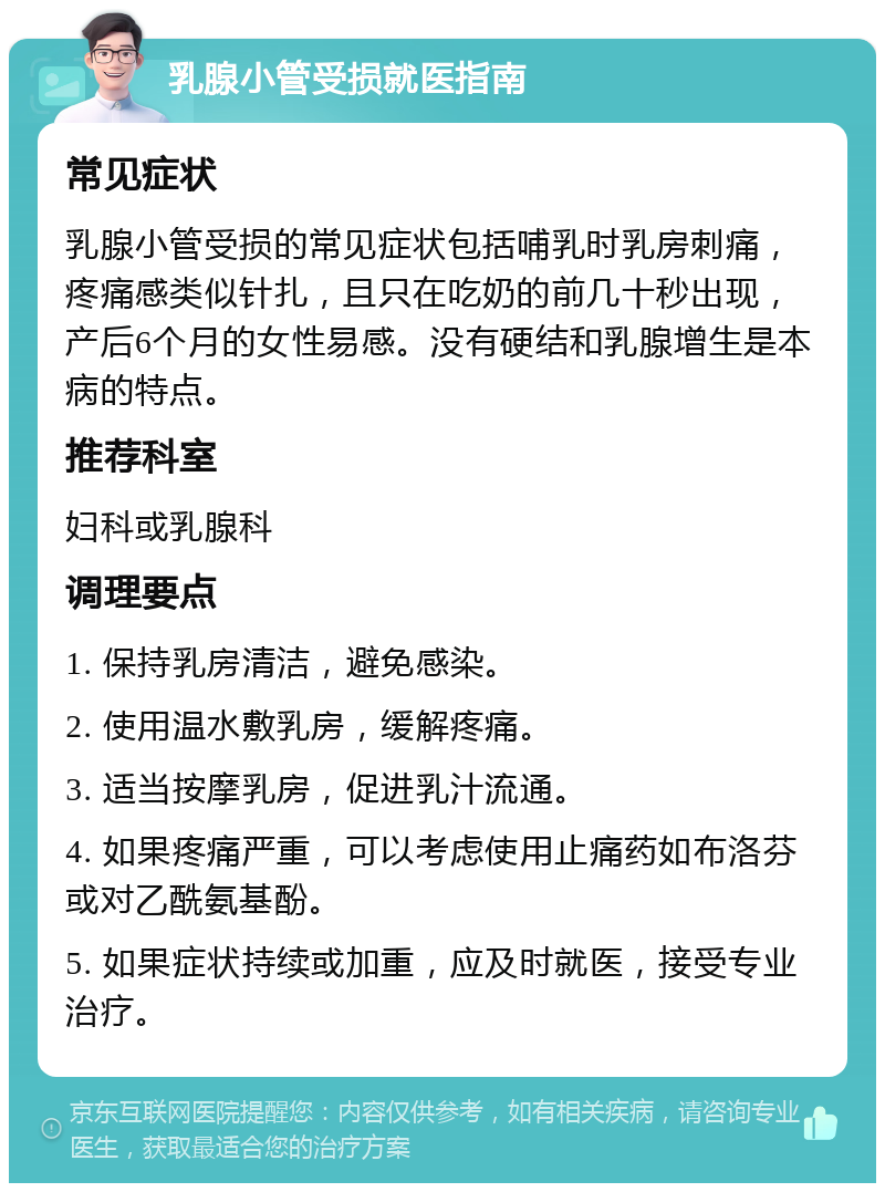 乳腺小管受损就医指南 常见症状 乳腺小管受损的常见症状包括哺乳时乳房刺痛，疼痛感类似针扎，且只在吃奶的前几十秒出现，产后6个月的女性易感。没有硬结和乳腺增生是本病的特点。 推荐科室 妇科或乳腺科 调理要点 1. 保持乳房清洁，避免感染。 2. 使用温水敷乳房，缓解疼痛。 3. 适当按摩乳房，促进乳汁流通。 4. 如果疼痛严重，可以考虑使用止痛药如布洛芬或对乙酰氨基酚。 5. 如果症状持续或加重，应及时就医，接受专业治疗。