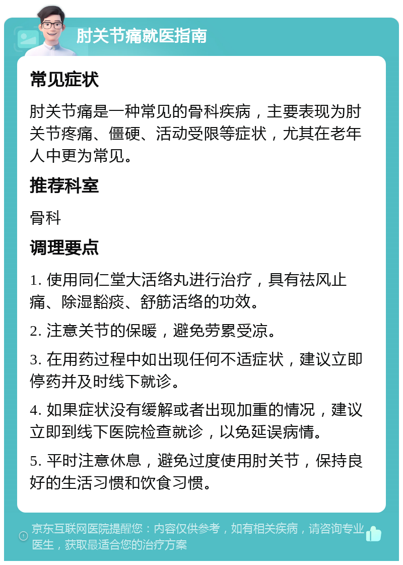 肘关节痛就医指南 常见症状 肘关节痛是一种常见的骨科疾病，主要表现为肘关节疼痛、僵硬、活动受限等症状，尤其在老年人中更为常见。 推荐科室 骨科 调理要点 1. 使用同仁堂大活络丸进行治疗，具有祛风止痛、除湿豁痰、舒筋活络的功效。 2. 注意关节的保暖，避免劳累受凉。 3. 在用药过程中如出现任何不适症状，建议立即停药并及时线下就诊。 4. 如果症状没有缓解或者出现加重的情况，建议立即到线下医院检查就诊，以免延误病情。 5. 平时注意休息，避免过度使用肘关节，保持良好的生活习惯和饮食习惯。