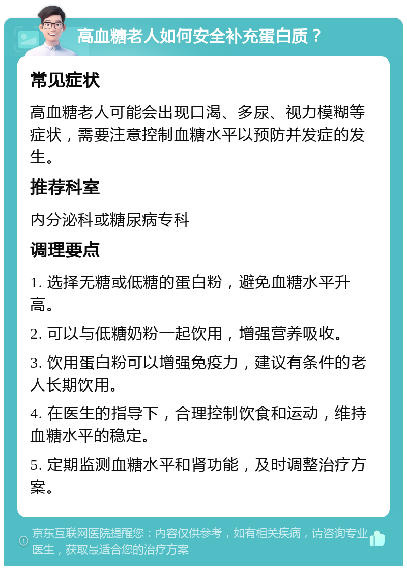 高血糖老人如何安全补充蛋白质？ 常见症状 高血糖老人可能会出现口渴、多尿、视力模糊等症状，需要注意控制血糖水平以预防并发症的发生。 推荐科室 内分泌科或糖尿病专科 调理要点 1. 选择无糖或低糖的蛋白粉，避免血糖水平升高。 2. 可以与低糖奶粉一起饮用，增强营养吸收。 3. 饮用蛋白粉可以增强免疫力，建议有条件的老人长期饮用。 4. 在医生的指导下，合理控制饮食和运动，维持血糖水平的稳定。 5. 定期监测血糖水平和肾功能，及时调整治疗方案。