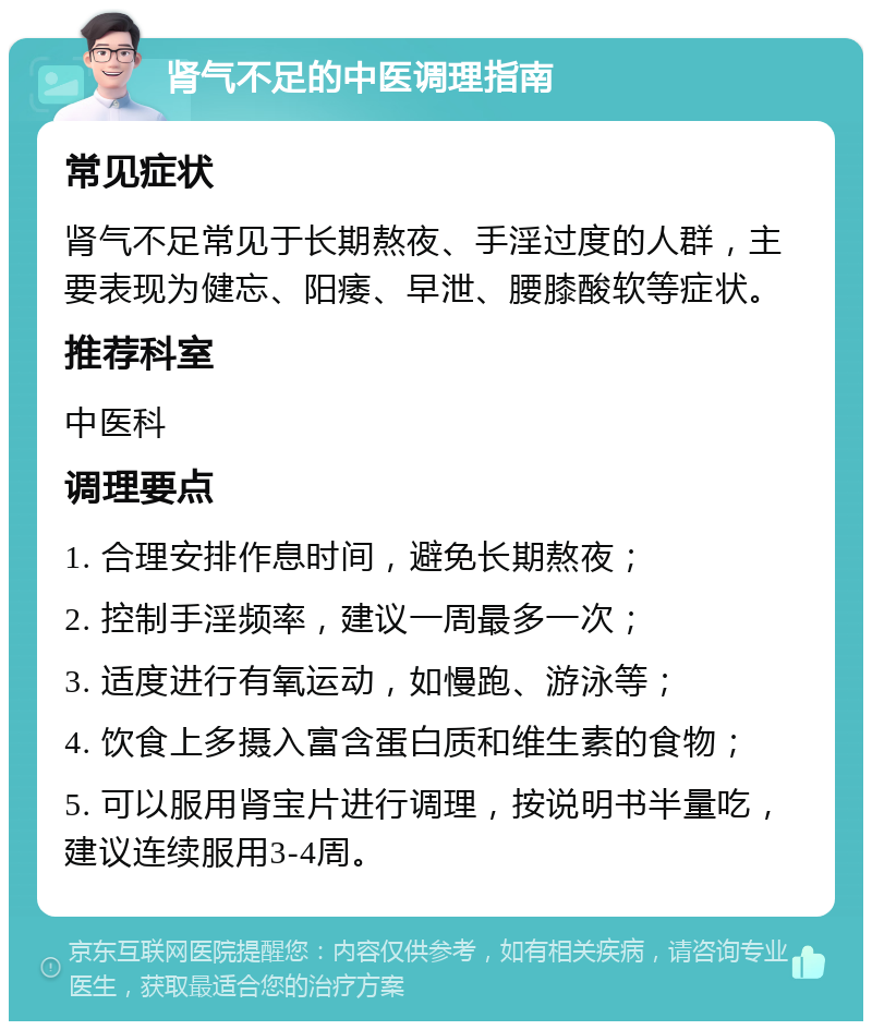 肾气不足的中医调理指南 常见症状 肾气不足常见于长期熬夜、手淫过度的人群，主要表现为健忘、阳痿、早泄、腰膝酸软等症状。 推荐科室 中医科 调理要点 1. 合理安排作息时间，避免长期熬夜； 2. 控制手淫频率，建议一周最多一次； 3. 适度进行有氧运动，如慢跑、游泳等； 4. 饮食上多摄入富含蛋白质和维生素的食物； 5. 可以服用肾宝片进行调理，按说明书半量吃，建议连续服用3-4周。