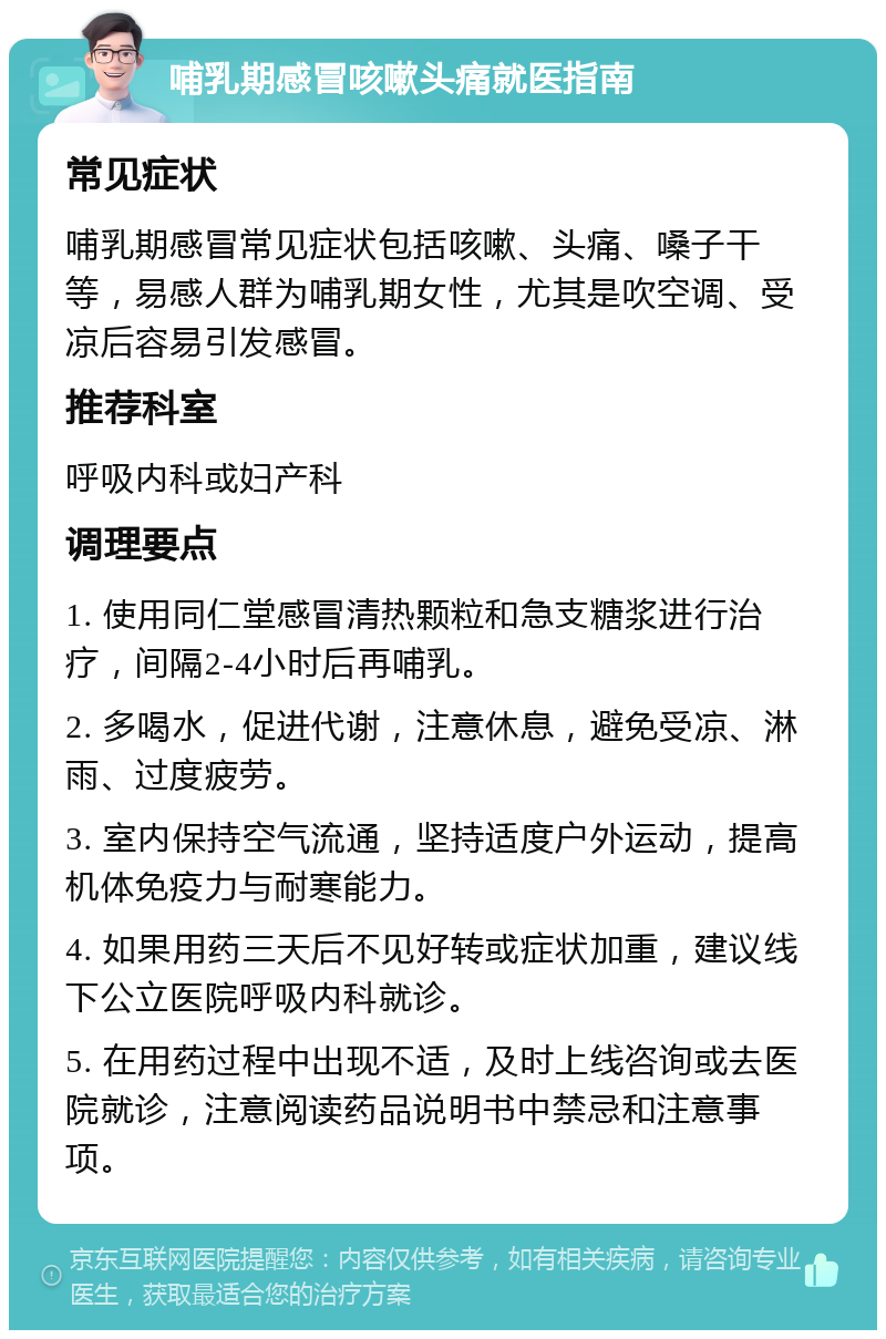 哺乳期感冒咳嗽头痛就医指南 常见症状 哺乳期感冒常见症状包括咳嗽、头痛、嗓子干等，易感人群为哺乳期女性，尤其是吹空调、受凉后容易引发感冒。 推荐科室 呼吸内科或妇产科 调理要点 1. 使用同仁堂感冒清热颗粒和急支糖浆进行治疗，间隔2-4小时后再哺乳。 2. 多喝水，促进代谢，注意休息，避免受凉、淋雨、过度疲劳。 3. 室内保持空气流通，坚持适度户外运动，提高机体免疫力与耐寒能力。 4. 如果用药三天后不见好转或症状加重，建议线下公立医院呼吸内科就诊。 5. 在用药过程中出现不适，及时上线咨询或去医院就诊，注意阅读药品说明书中禁忌和注意事项。