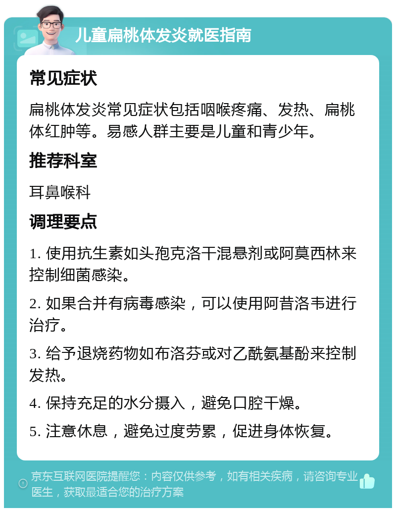 儿童扁桃体发炎就医指南 常见症状 扁桃体发炎常见症状包括咽喉疼痛、发热、扁桃体红肿等。易感人群主要是儿童和青少年。 推荐科室 耳鼻喉科 调理要点 1. 使用抗生素如头孢克洛干混悬剂或阿莫西林来控制细菌感染。 2. 如果合并有病毒感染，可以使用阿昔洛韦进行治疗。 3. 给予退烧药物如布洛芬或对乙酰氨基酚来控制发热。 4. 保持充足的水分摄入，避免口腔干燥。 5. 注意休息，避免过度劳累，促进身体恢复。