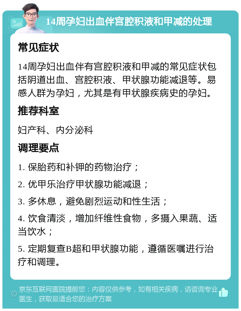 14周孕妇出血伴宫腔积液和甲减的处理 常见症状 14周孕妇出血伴有宫腔积液和甲减的常见症状包括阴道出血、宫腔积液、甲状腺功能减退等。易感人群为孕妇，尤其是有甲状腺疾病史的孕妇。 推荐科室 妇产科、内分泌科 调理要点 1. 保胎药和补钾的药物治疗； 2. 优甲乐治疗甲状腺功能减退； 3. 多休息，避免剧烈运动和性生活； 4. 饮食清淡，增加纤维性食物，多摄入果蔬、适当饮水； 5. 定期复查B超和甲状腺功能，遵循医嘱进行治疗和调理。