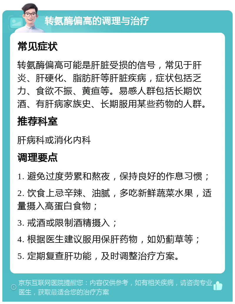 转氨酶偏高的调理与治疗 常见症状 转氨酶偏高可能是肝脏受损的信号，常见于肝炎、肝硬化、脂肪肝等肝脏疾病，症状包括乏力、食欲不振、黄疸等。易感人群包括长期饮酒、有肝病家族史、长期服用某些药物的人群。 推荐科室 肝病科或消化内科 调理要点 1. 避免过度劳累和熬夜，保持良好的作息习惯； 2. 饮食上忌辛辣、油腻，多吃新鲜蔬菜水果，适量摄入高蛋白食物； 3. 戒酒或限制酒精摄入； 4. 根据医生建议服用保肝药物，如奶蓟草等； 5. 定期复查肝功能，及时调整治疗方案。