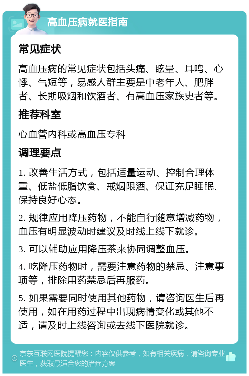 高血压病就医指南 常见症状 高血压病的常见症状包括头痛、眩晕、耳鸣、心悸、气短等，易感人群主要是中老年人、肥胖者、长期吸烟和饮酒者、有高血压家族史者等。 推荐科室 心血管内科或高血压专科 调理要点 1. 改善生活方式，包括适量运动、控制合理体重、低盐低脂饮食、戒烟限酒、保证充足睡眠、保持良好心态。 2. 规律应用降压药物，不能自行随意增减药物，血压有明显波动时建议及时线上线下就诊。 3. 可以辅助应用降压茶来协同调整血压。 4. 吃降压药物时，需要注意药物的禁忌、注意事项等，排除用药禁忌后再服药。 5. 如果需要同时使用其他药物，请咨询医生后再使用，如在用药过程中出现病情变化或其他不适，请及时上线咨询或去线下医院就诊。