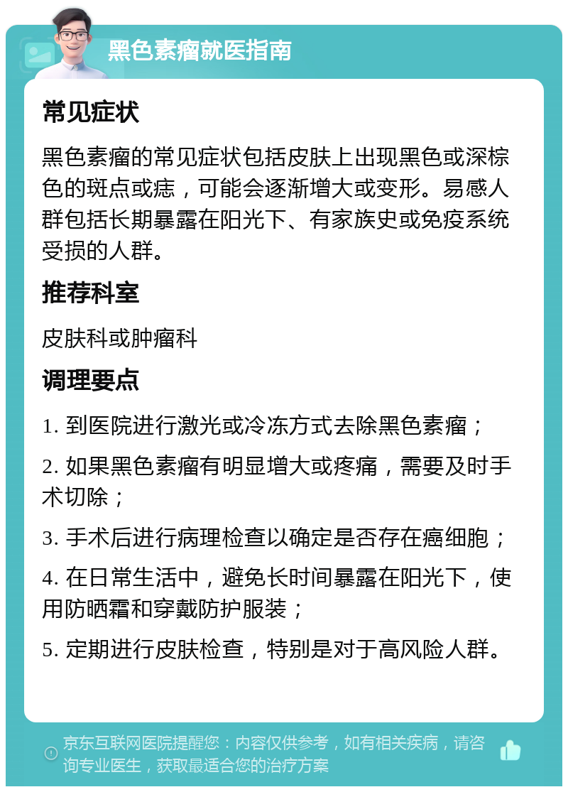 黑色素瘤就医指南 常见症状 黑色素瘤的常见症状包括皮肤上出现黑色或深棕色的斑点或痣，可能会逐渐增大或变形。易感人群包括长期暴露在阳光下、有家族史或免疫系统受损的人群。 推荐科室 皮肤科或肿瘤科 调理要点 1. 到医院进行激光或冷冻方式去除黑色素瘤； 2. 如果黑色素瘤有明显增大或疼痛，需要及时手术切除； 3. 手术后进行病理检查以确定是否存在癌细胞； 4. 在日常生活中，避免长时间暴露在阳光下，使用防晒霜和穿戴防护服装； 5. 定期进行皮肤检查，特别是对于高风险人群。