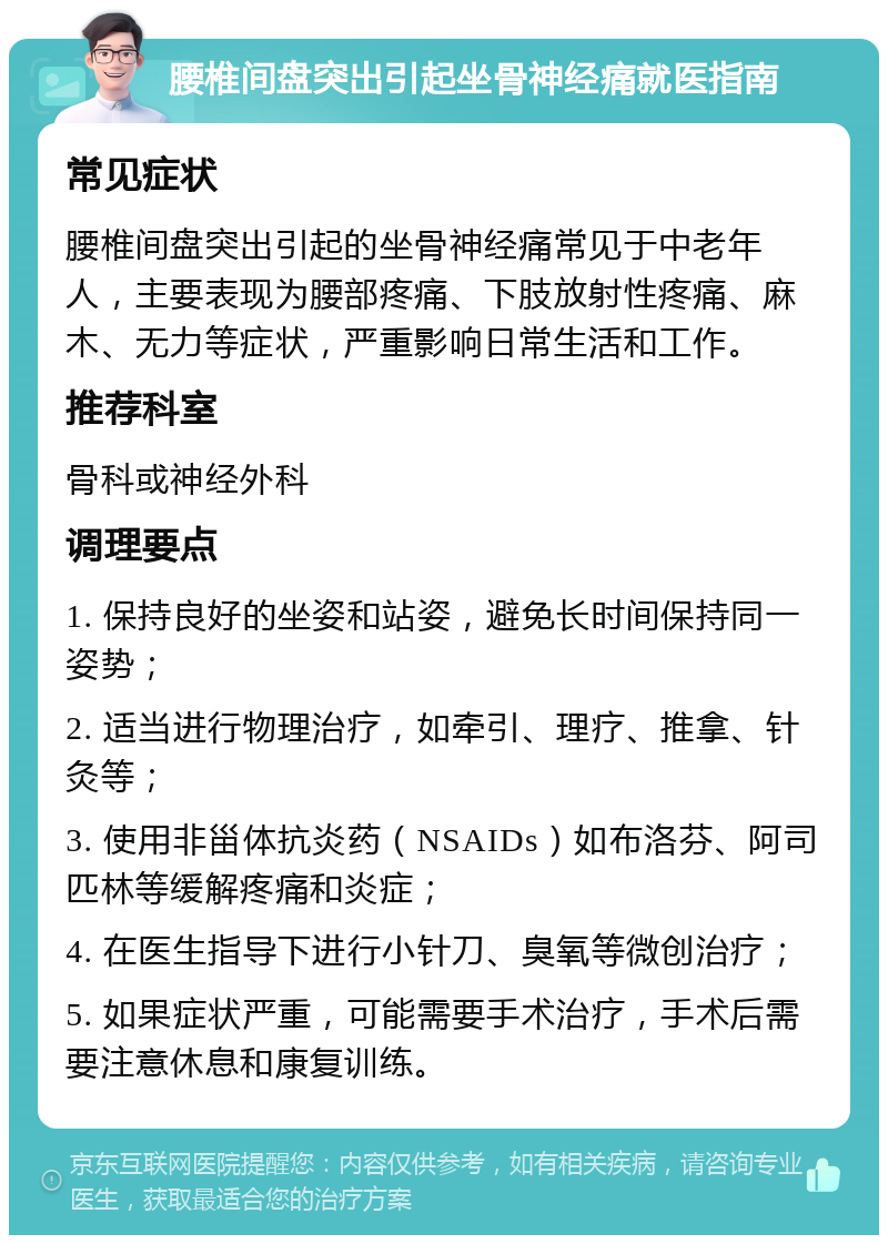 腰椎间盘突出引起坐骨神经痛就医指南 常见症状 腰椎间盘突出引起的坐骨神经痛常见于中老年人，主要表现为腰部疼痛、下肢放射性疼痛、麻木、无力等症状，严重影响日常生活和工作。 推荐科室 骨科或神经外科 调理要点 1. 保持良好的坐姿和站姿，避免长时间保持同一姿势； 2. 适当进行物理治疗，如牵引、理疗、推拿、针灸等； 3. 使用非甾体抗炎药（NSAIDs）如布洛芬、阿司匹林等缓解疼痛和炎症； 4. 在医生指导下进行小针刀、臭氧等微创治疗； 5. 如果症状严重，可能需要手术治疗，手术后需要注意休息和康复训练。