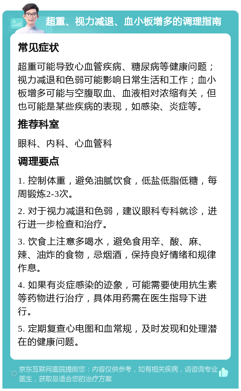 超重、视力减退、血小板增多的调理指南 常见症状 超重可能导致心血管疾病、糖尿病等健康问题；视力减退和色弱可能影响日常生活和工作；血小板增多可能与空腹取血、血液相对浓缩有关，但也可能是某些疾病的表现，如感染、炎症等。 推荐科室 眼科、内科、心血管科 调理要点 1. 控制体重，避免油腻饮食，低盐低脂低糖，每周锻炼2-3次。 2. 对于视力减退和色弱，建议眼科专科就诊，进行进一步检查和治疗。 3. 饮食上注意多喝水，避免食用辛、酸、麻、辣、油炸的食物，忌烟酒，保持良好情绪和规律作息。 4. 如果有炎症感染的迹象，可能需要使用抗生素等药物进行治疗，具体用药需在医生指导下进行。 5. 定期复查心电图和血常规，及时发现和处理潜在的健康问题。