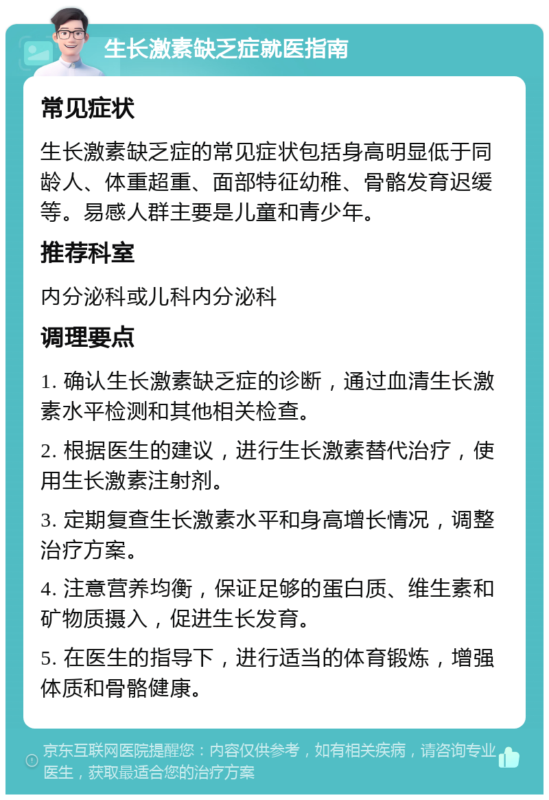 生长激素缺乏症就医指南 常见症状 生长激素缺乏症的常见症状包括身高明显低于同龄人、体重超重、面部特征幼稚、骨骼发育迟缓等。易感人群主要是儿童和青少年。 推荐科室 内分泌科或儿科内分泌科 调理要点 1. 确认生长激素缺乏症的诊断，通过血清生长激素水平检测和其他相关检查。 2. 根据医生的建议，进行生长激素替代治疗，使用生长激素注射剂。 3. 定期复查生长激素水平和身高增长情况，调整治疗方案。 4. 注意营养均衡，保证足够的蛋白质、维生素和矿物质摄入，促进生长发育。 5. 在医生的指导下，进行适当的体育锻炼，增强体质和骨骼健康。