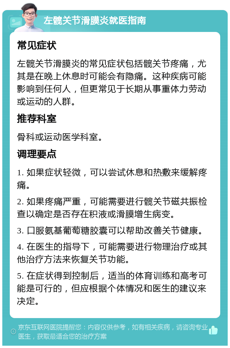 左髋关节滑膜炎就医指南 常见症状 左髋关节滑膜炎的常见症状包括髋关节疼痛，尤其是在晚上休息时可能会有隐痛。这种疾病可能影响到任何人，但更常见于长期从事重体力劳动或运动的人群。 推荐科室 骨科或运动医学科室。 调理要点 1. 如果症状轻微，可以尝试休息和热敷来缓解疼痛。 2. 如果疼痛严重，可能需要进行髋关节磁共振检查以确定是否存在积液或滑膜增生病变。 3. 口服氨基葡萄糖胶囊可以帮助改善关节健康。 4. 在医生的指导下，可能需要进行物理治疗或其他治疗方法来恢复关节功能。 5. 在症状得到控制后，适当的体育训练和高考可能是可行的，但应根据个体情况和医生的建议来决定。