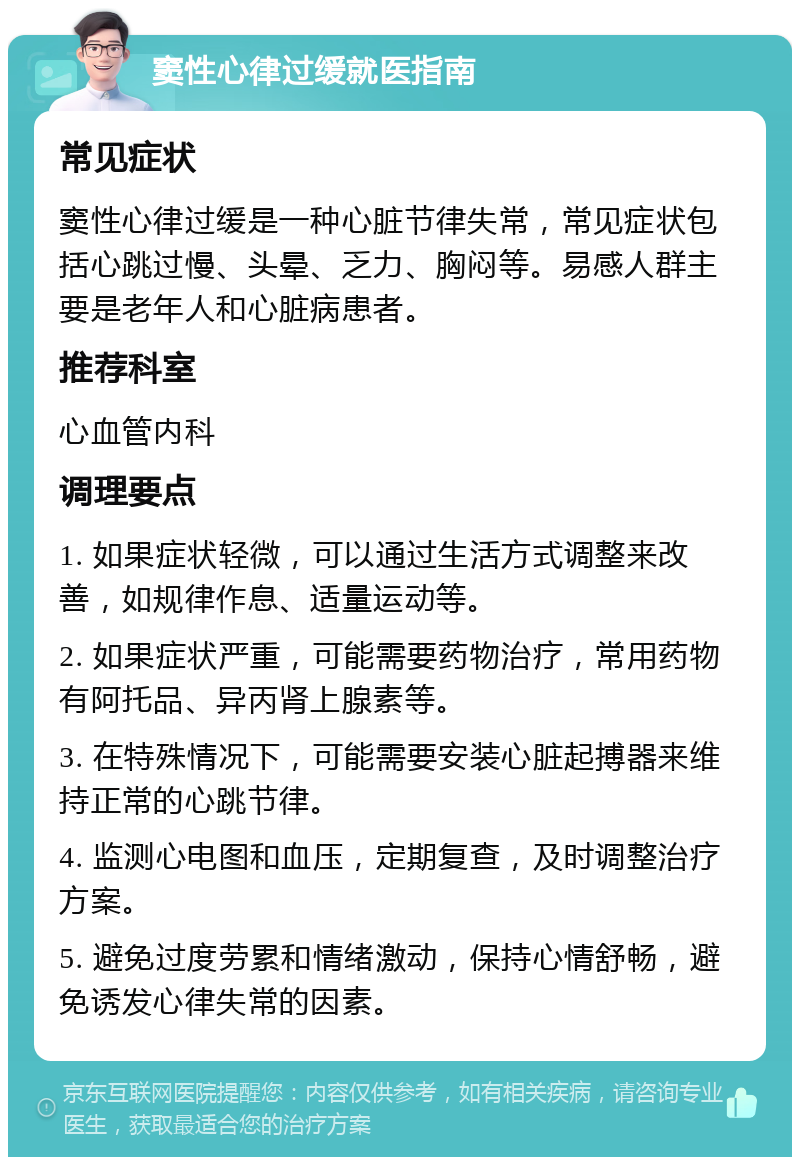 窦性心律过缓就医指南 常见症状 窦性心律过缓是一种心脏节律失常，常见症状包括心跳过慢、头晕、乏力、胸闷等。易感人群主要是老年人和心脏病患者。 推荐科室 心血管内科 调理要点 1. 如果症状轻微，可以通过生活方式调整来改善，如规律作息、适量运动等。 2. 如果症状严重，可能需要药物治疗，常用药物有阿托品、异丙肾上腺素等。 3. 在特殊情况下，可能需要安装心脏起搏器来维持正常的心跳节律。 4. 监测心电图和血压，定期复查，及时调整治疗方案。 5. 避免过度劳累和情绪激动，保持心情舒畅，避免诱发心律失常的因素。