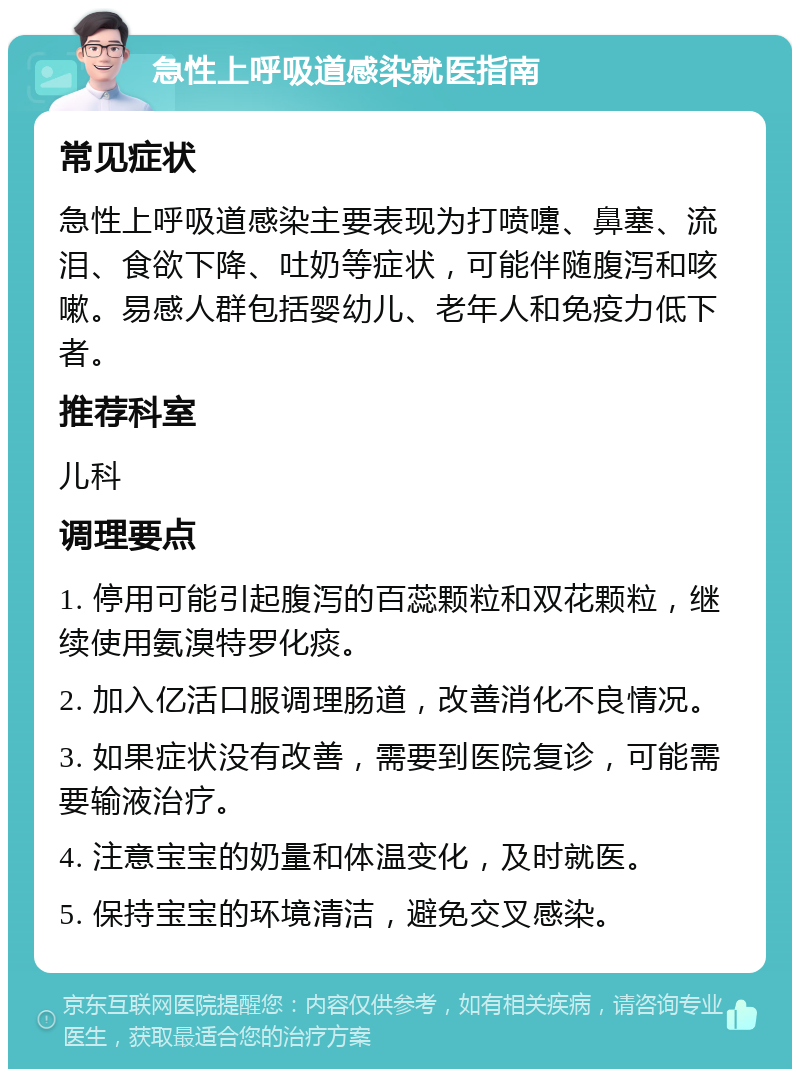 急性上呼吸道感染就医指南 常见症状 急性上呼吸道感染主要表现为打喷嚏、鼻塞、流泪、食欲下降、吐奶等症状，可能伴随腹泻和咳嗽。易感人群包括婴幼儿、老年人和免疫力低下者。 推荐科室 儿科 调理要点 1. 停用可能引起腹泻的百蕊颗粒和双花颗粒，继续使用氨溴特罗化痰。 2. 加入亿活口服调理肠道，改善消化不良情况。 3. 如果症状没有改善，需要到医院复诊，可能需要输液治疗。 4. 注意宝宝的奶量和体温变化，及时就医。 5. 保持宝宝的环境清洁，避免交叉感染。