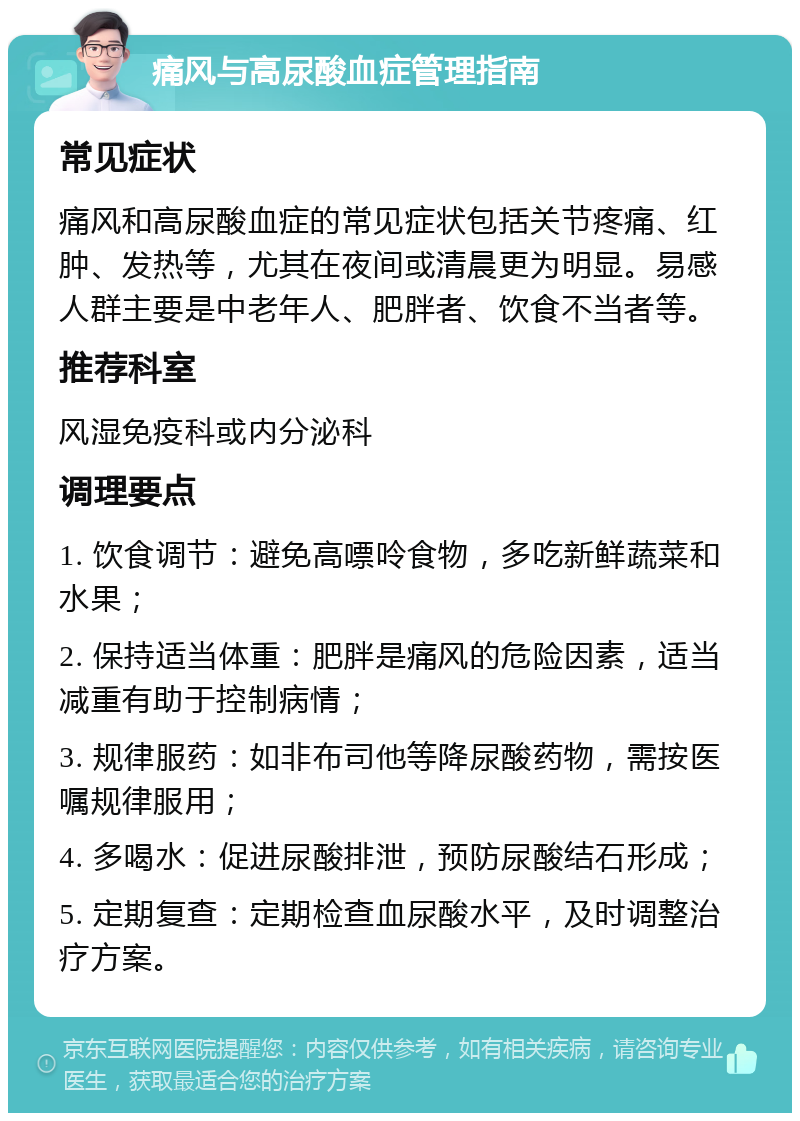 痛风与高尿酸血症管理指南 常见症状 痛风和高尿酸血症的常见症状包括关节疼痛、红肿、发热等，尤其在夜间或清晨更为明显。易感人群主要是中老年人、肥胖者、饮食不当者等。 推荐科室 风湿免疫科或内分泌科 调理要点 1. 饮食调节：避免高嘌呤食物，多吃新鲜蔬菜和水果； 2. 保持适当体重：肥胖是痛风的危险因素，适当减重有助于控制病情； 3. 规律服药：如非布司他等降尿酸药物，需按医嘱规律服用； 4. 多喝水：促进尿酸排泄，预防尿酸结石形成； 5. 定期复查：定期检查血尿酸水平，及时调整治疗方案。