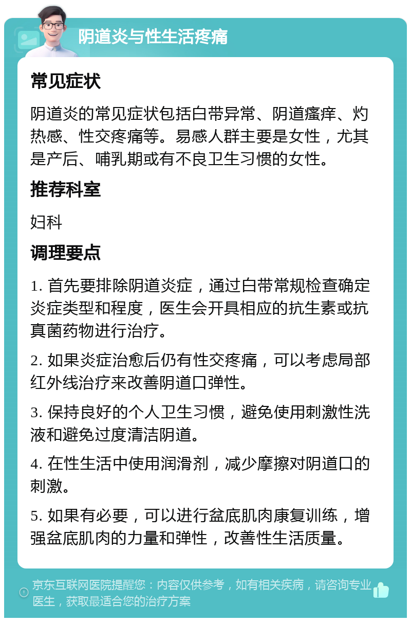 阴道炎与性生活疼痛 常见症状 阴道炎的常见症状包括白带异常、阴道瘙痒、灼热感、性交疼痛等。易感人群主要是女性，尤其是产后、哺乳期或有不良卫生习惯的女性。 推荐科室 妇科 调理要点 1. 首先要排除阴道炎症，通过白带常规检查确定炎症类型和程度，医生会开具相应的抗生素或抗真菌药物进行治疗。 2. 如果炎症治愈后仍有性交疼痛，可以考虑局部红外线治疗来改善阴道口弹性。 3. 保持良好的个人卫生习惯，避免使用刺激性洗液和避免过度清洁阴道。 4. 在性生活中使用润滑剂，减少摩擦对阴道口的刺激。 5. 如果有必要，可以进行盆底肌肉康复训练，增强盆底肌肉的力量和弹性，改善性生活质量。