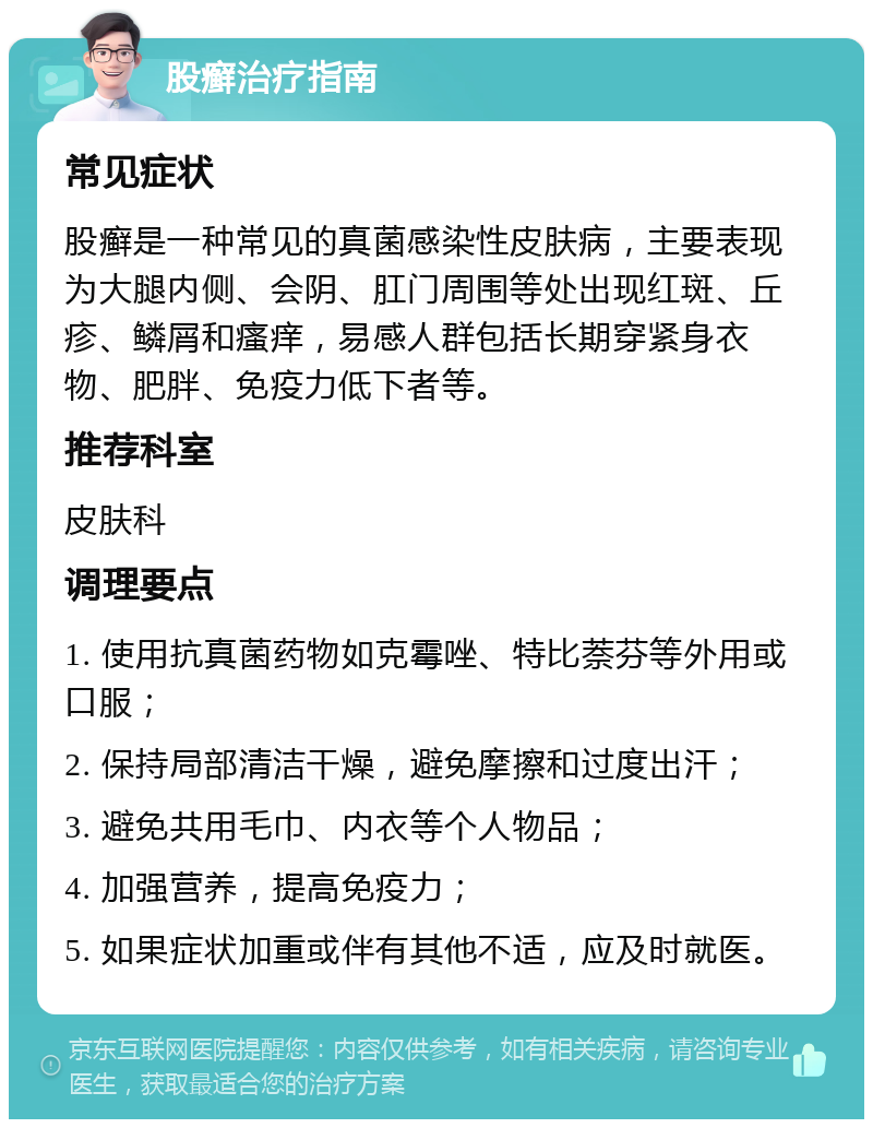 股癣治疗指南 常见症状 股癣是一种常见的真菌感染性皮肤病，主要表现为大腿内侧、会阴、肛门周围等处出现红斑、丘疹、鳞屑和瘙痒，易感人群包括长期穿紧身衣物、肥胖、免疫力低下者等。 推荐科室 皮肤科 调理要点 1. 使用抗真菌药物如克霉唑、特比萘芬等外用或口服； 2. 保持局部清洁干燥，避免摩擦和过度出汗； 3. 避免共用毛巾、内衣等个人物品； 4. 加强营养，提高免疫力； 5. 如果症状加重或伴有其他不适，应及时就医。