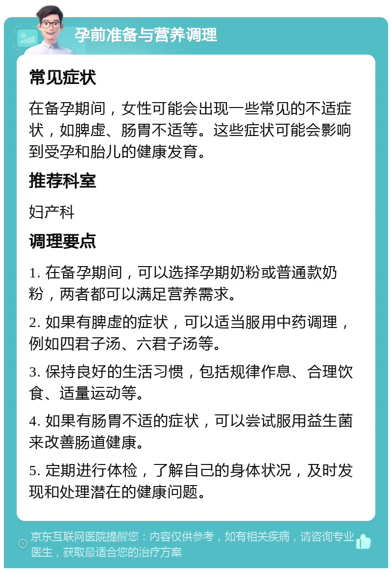 孕前准备与营养调理 常见症状 在备孕期间，女性可能会出现一些常见的不适症状，如脾虚、肠胃不适等。这些症状可能会影响到受孕和胎儿的健康发育。 推荐科室 妇产科 调理要点 1. 在备孕期间，可以选择孕期奶粉或普通款奶粉，两者都可以满足营养需求。 2. 如果有脾虚的症状，可以适当服用中药调理，例如四君子汤、六君子汤等。 3. 保持良好的生活习惯，包括规律作息、合理饮食、适量运动等。 4. 如果有肠胃不适的症状，可以尝试服用益生菌来改善肠道健康。 5. 定期进行体检，了解自己的身体状况，及时发现和处理潜在的健康问题。