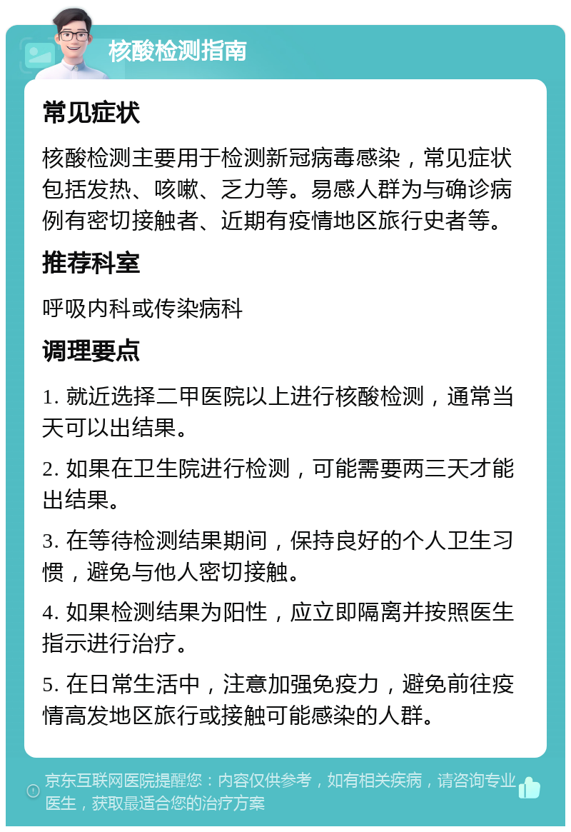 核酸检测指南 常见症状 核酸检测主要用于检测新冠病毒感染，常见症状包括发热、咳嗽、乏力等。易感人群为与确诊病例有密切接触者、近期有疫情地区旅行史者等。 推荐科室 呼吸内科或传染病科 调理要点 1. 就近选择二甲医院以上进行核酸检测，通常当天可以出结果。 2. 如果在卫生院进行检测，可能需要两三天才能出结果。 3. 在等待检测结果期间，保持良好的个人卫生习惯，避免与他人密切接触。 4. 如果检测结果为阳性，应立即隔离并按照医生指示进行治疗。 5. 在日常生活中，注意加强免疫力，避免前往疫情高发地区旅行或接触可能感染的人群。