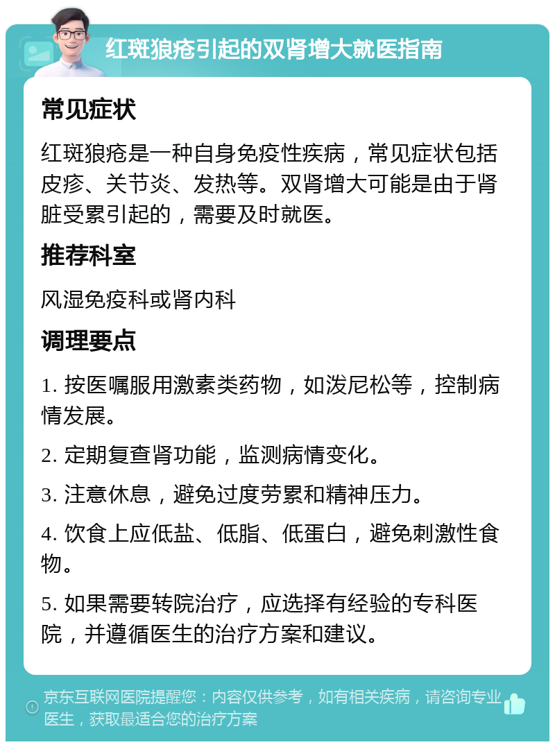 红斑狼疮引起的双肾增大就医指南 常见症状 红斑狼疮是一种自身免疫性疾病，常见症状包括皮疹、关节炎、发热等。双肾增大可能是由于肾脏受累引起的，需要及时就医。 推荐科室 风湿免疫科或肾内科 调理要点 1. 按医嘱服用激素类药物，如泼尼松等，控制病情发展。 2. 定期复查肾功能，监测病情变化。 3. 注意休息，避免过度劳累和精神压力。 4. 饮食上应低盐、低脂、低蛋白，避免刺激性食物。 5. 如果需要转院治疗，应选择有经验的专科医院，并遵循医生的治疗方案和建议。