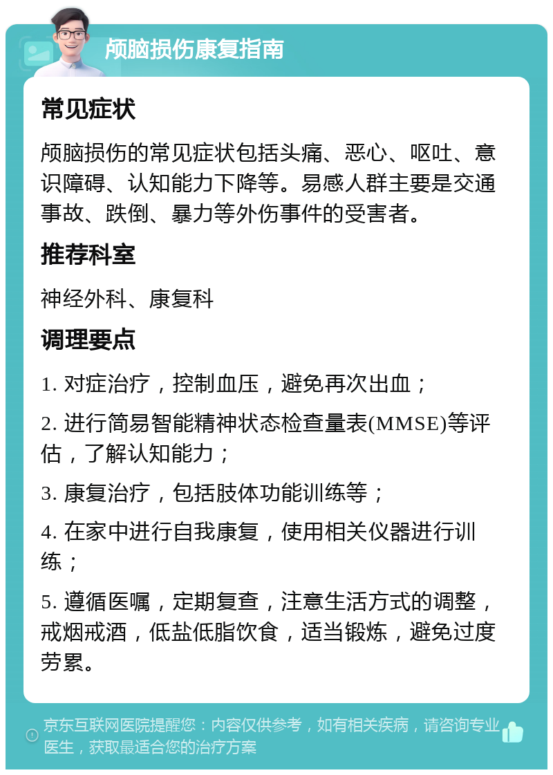 颅脑损伤康复指南 常见症状 颅脑损伤的常见症状包括头痛、恶心、呕吐、意识障碍、认知能力下降等。易感人群主要是交通事故、跌倒、暴力等外伤事件的受害者。 推荐科室 神经外科、康复科 调理要点 1. 对症治疗，控制血压，避免再次出血； 2. 进行简易智能精神状态检查量表(MMSE)等评估，了解认知能力； 3. 康复治疗，包括肢体功能训练等； 4. 在家中进行自我康复，使用相关仪器进行训练； 5. 遵循医嘱，定期复查，注意生活方式的调整，戒烟戒酒，低盐低脂饮食，适当锻炼，避免过度劳累。