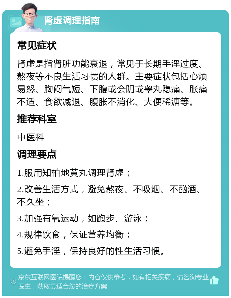 肾虚调理指南 常见症状 肾虚是指肾脏功能衰退，常见于长期手淫过度、熬夜等不良生活习惯的人群。主要症状包括心烦易怒、胸闷气短、下腹或会阴或睾丸隐痛、胀痛不适、食欲减退、腹胀不消化、大便稀溏等。 推荐科室 中医科 调理要点 1.服用知柏地黄丸调理肾虚； 2.改善生活方式，避免熬夜、不吸烟、不酗酒、不久坐； 3.加强有氧运动，如跑步、游泳； 4.规律饮食，保证营养均衡； 5.避免手淫，保持良好的性生活习惯。