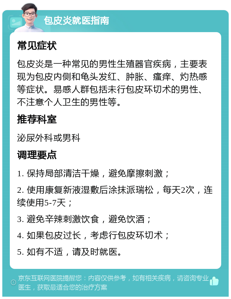 包皮炎就医指南 常见症状 包皮炎是一种常见的男性生殖器官疾病，主要表现为包皮内侧和龟头发红、肿胀、瘙痒、灼热感等症状。易感人群包括未行包皮环切术的男性、不注意个人卫生的男性等。 推荐科室 泌尿外科或男科 调理要点 1. 保持局部清洁干燥，避免摩擦刺激； 2. 使用康复新液湿敷后涂抹派瑞松，每天2次，连续使用5-7天； 3. 避免辛辣刺激饮食，避免饮酒； 4. 如果包皮过长，考虑行包皮环切术； 5. 如有不适，请及时就医。