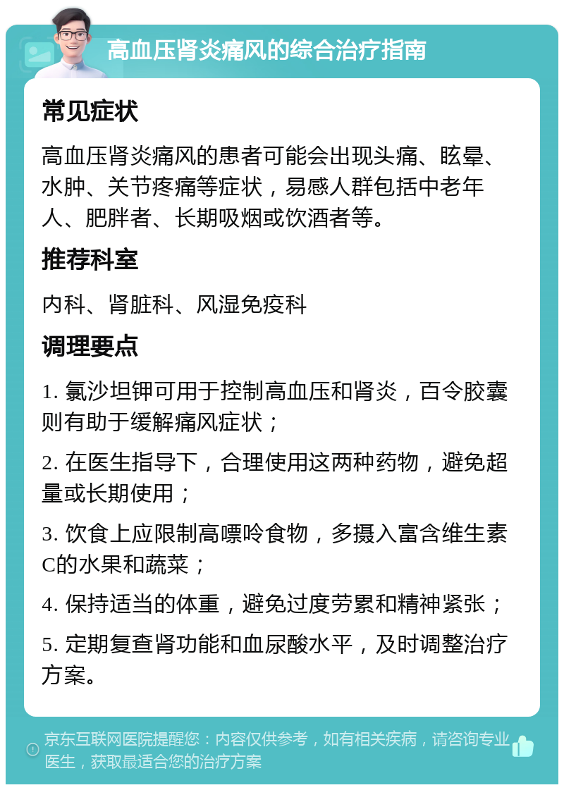 高血压肾炎痛风的综合治疗指南 常见症状 高血压肾炎痛风的患者可能会出现头痛、眩晕、水肿、关节疼痛等症状，易感人群包括中老年人、肥胖者、长期吸烟或饮酒者等。 推荐科室 内科、肾脏科、风湿免疫科 调理要点 1. 氯沙坦钾可用于控制高血压和肾炎，百令胶囊则有助于缓解痛风症状； 2. 在医生指导下，合理使用这两种药物，避免超量或长期使用； 3. 饮食上应限制高嘌呤食物，多摄入富含维生素C的水果和蔬菜； 4. 保持适当的体重，避免过度劳累和精神紧张； 5. 定期复查肾功能和血尿酸水平，及时调整治疗方案。