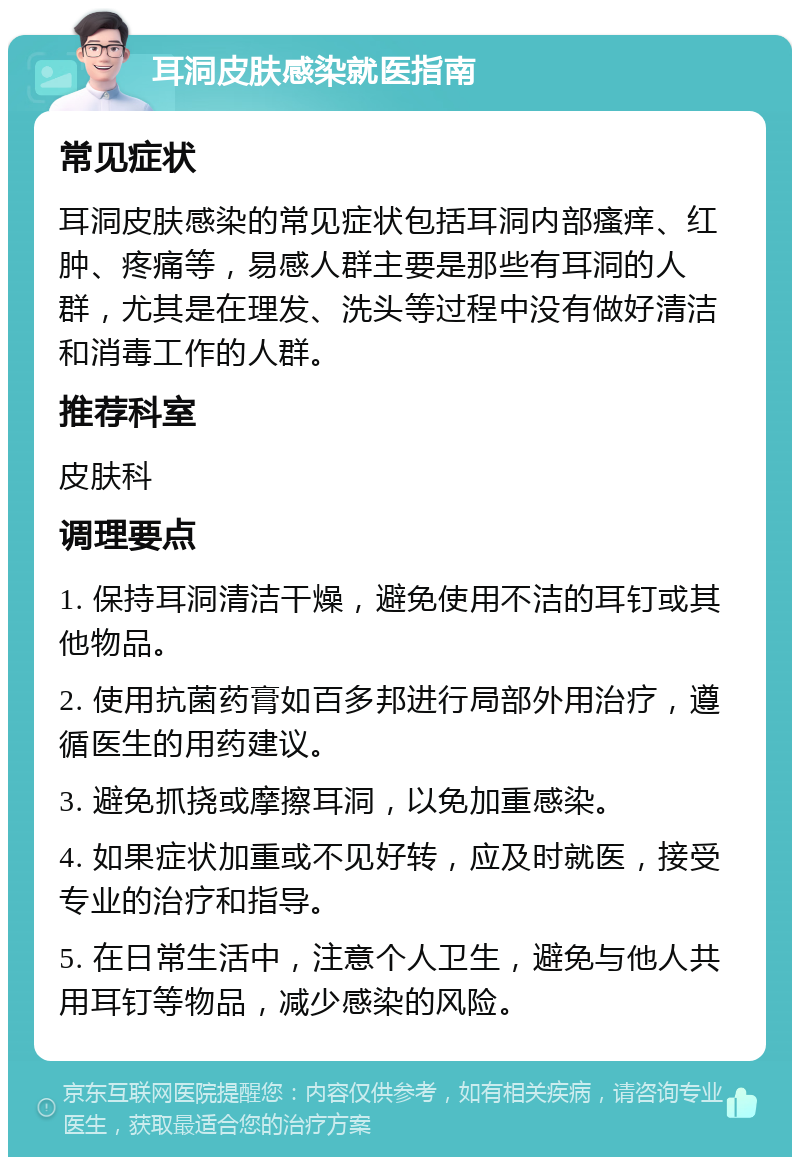 耳洞皮肤感染就医指南 常见症状 耳洞皮肤感染的常见症状包括耳洞内部瘙痒、红肿、疼痛等，易感人群主要是那些有耳洞的人群，尤其是在理发、洗头等过程中没有做好清洁和消毒工作的人群。 推荐科室 皮肤科 调理要点 1. 保持耳洞清洁干燥，避免使用不洁的耳钉或其他物品。 2. 使用抗菌药膏如百多邦进行局部外用治疗，遵循医生的用药建议。 3. 避免抓挠或摩擦耳洞，以免加重感染。 4. 如果症状加重或不见好转，应及时就医，接受专业的治疗和指导。 5. 在日常生活中，注意个人卫生，避免与他人共用耳钉等物品，减少感染的风险。