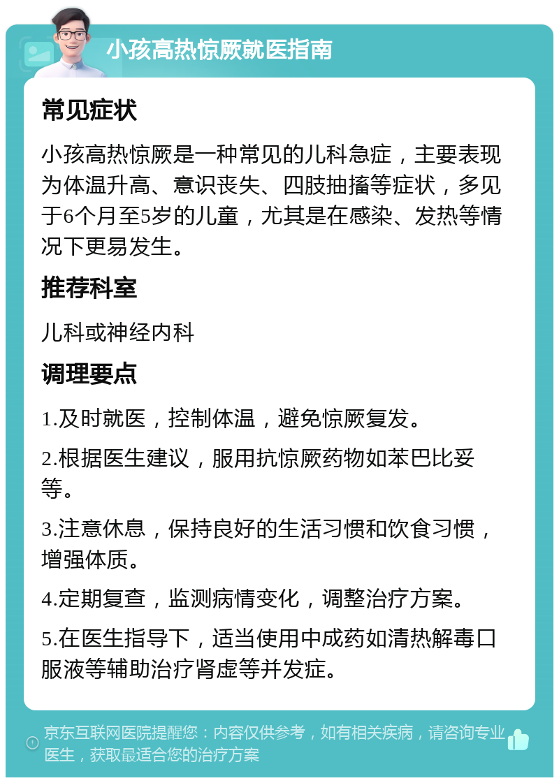 小孩高热惊厥就医指南 常见症状 小孩高热惊厥是一种常见的儿科急症，主要表现为体温升高、意识丧失、四肢抽搐等症状，多见于6个月至5岁的儿童，尤其是在感染、发热等情况下更易发生。 推荐科室 儿科或神经内科 调理要点 1.及时就医，控制体温，避免惊厥复发。 2.根据医生建议，服用抗惊厥药物如苯巴比妥等。 3.注意休息，保持良好的生活习惯和饮食习惯，增强体质。 4.定期复查，监测病情变化，调整治疗方案。 5.在医生指导下，适当使用中成药如清热解毒口服液等辅助治疗肾虚等并发症。