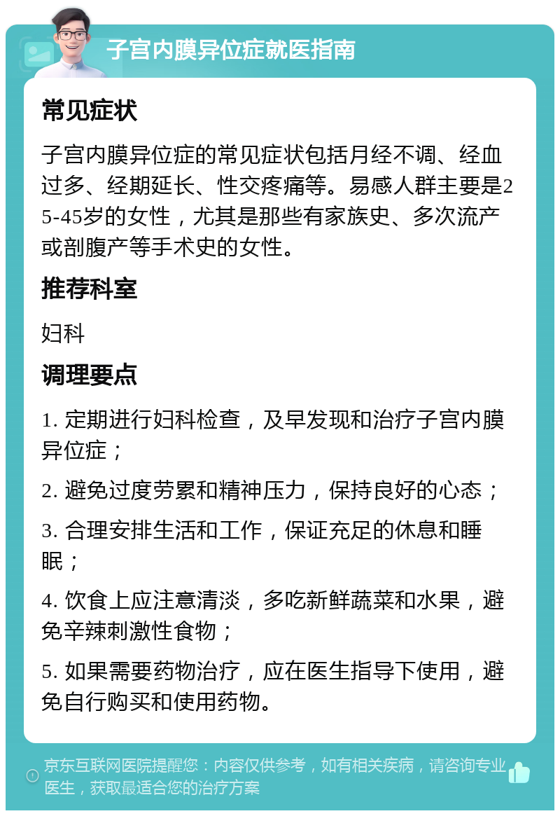 子宫内膜异位症就医指南 常见症状 子宫内膜异位症的常见症状包括月经不调、经血过多、经期延长、性交疼痛等。易感人群主要是25-45岁的女性，尤其是那些有家族史、多次流产或剖腹产等手术史的女性。 推荐科室 妇科 调理要点 1. 定期进行妇科检查，及早发现和治疗子宫内膜异位症； 2. 避免过度劳累和精神压力，保持良好的心态； 3. 合理安排生活和工作，保证充足的休息和睡眠； 4. 饮食上应注意清淡，多吃新鲜蔬菜和水果，避免辛辣刺激性食物； 5. 如果需要药物治疗，应在医生指导下使用，避免自行购买和使用药物。