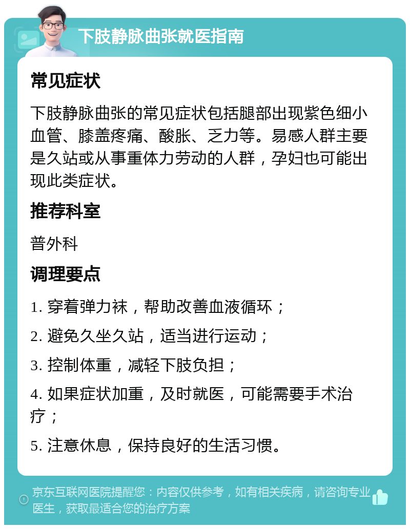 下肢静脉曲张就医指南 常见症状 下肢静脉曲张的常见症状包括腿部出现紫色细小血管、膝盖疼痛、酸胀、乏力等。易感人群主要是久站或从事重体力劳动的人群，孕妇也可能出现此类症状。 推荐科室 普外科 调理要点 1. 穿着弹力袜，帮助改善血液循环； 2. 避免久坐久站，适当进行运动； 3. 控制体重，减轻下肢负担； 4. 如果症状加重，及时就医，可能需要手术治疗； 5. 注意休息，保持良好的生活习惯。