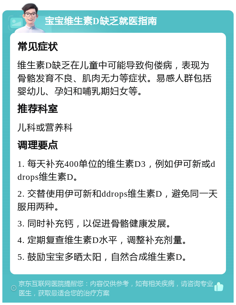 宝宝维生素D缺乏就医指南 常见症状 维生素D缺乏在儿童中可能导致佝偻病，表现为骨骼发育不良、肌肉无力等症状。易感人群包括婴幼儿、孕妇和哺乳期妇女等。 推荐科室 儿科或营养科 调理要点 1. 每天补充400单位的维生素D3，例如伊可新或ddrops维生素D。 2. 交替使用伊可新和ddrops维生素D，避免同一天服用两种。 3. 同时补充钙，以促进骨骼健康发展。 4. 定期复查维生素D水平，调整补充剂量。 5. 鼓励宝宝多晒太阳，自然合成维生素D。