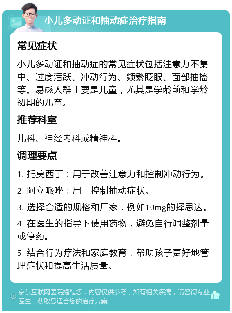 小儿多动证和抽动症治疗指南 常见症状 小儿多动证和抽动症的常见症状包括注意力不集中、过度活跃、冲动行为、频繁眨眼、面部抽搐等。易感人群主要是儿童，尤其是学龄前和学龄初期的儿童。 推荐科室 儿科、神经内科或精神科。 调理要点 1. 托莫西丁：用于改善注意力和控制冲动行为。 2. 阿立哌唑：用于控制抽动症状。 3. 选择合适的规格和厂家，例如10mg的择思达。 4. 在医生的指导下使用药物，避免自行调整剂量或停药。 5. 结合行为疗法和家庭教育，帮助孩子更好地管理症状和提高生活质量。