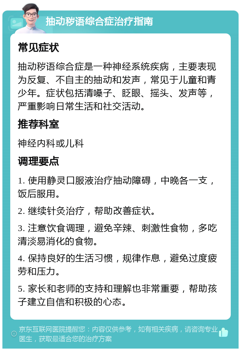 抽动秽语综合症治疗指南 常见症状 抽动秽语综合症是一种神经系统疾病，主要表现为反复、不自主的抽动和发声，常见于儿童和青少年。症状包括清嗓子、眨眼、摇头、发声等，严重影响日常生活和社交活动。 推荐科室 神经内科或儿科 调理要点 1. 使用静灵口服液治疗抽动障碍，中晚各一支，饭后服用。 2. 继续针灸治疗，帮助改善症状。 3. 注意饮食调理，避免辛辣、刺激性食物，多吃清淡易消化的食物。 4. 保持良好的生活习惯，规律作息，避免过度疲劳和压力。 5. 家长和老师的支持和理解也非常重要，帮助孩子建立自信和积极的心态。